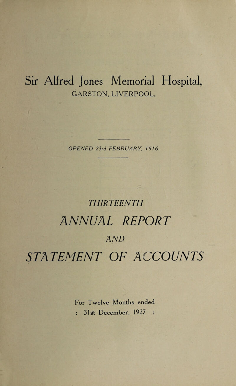 Sir Alfred Jones Memorial Hospital, GARSTON, LIVERPOOL. OPENED 23rd FEBRUARY, 1916. THIRTEENTH ANNUAL REPORT AND STATEMENT OF ACCOUNTS For Twelve Months ended : 3l£t December, 1927 :