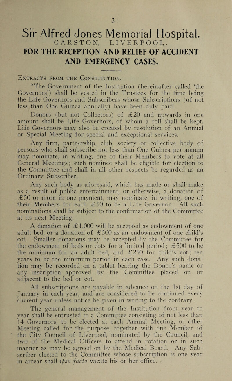 Sir Alfred Jones Memorial Hospital. GARSTON, LIVERPOOL. FOR THE RECEPTION AND RELIEF OF ACCIDENT AND EMERGENCY CASES. Extracts from the; Constitution. “The Government of the Institution (hereinafter called ‘the Governors’) shall be vested in the Trustees for the time being the Life Governors and Subscribers whose Subscriptions (of not less than One Guinea annually) have been duly paid. Donors (but not Collectors) of £20 and upwards in one amount shall be Life Governors, of whom a roll shall be kept. Life Governors may also be created by resolution of an Annual or Special Meeting for special and exceptional services. Any firm, partnership, club, society or collective body of persons who shall subscribe not less than One Guinea per annum may nominate, in writing, one of their Members to vote at all General Meetings; such nominee shall be eligible for election to the Committee and shall in all other respects be regarded as an Ordinary Subscriber. Any such body as aforesaid, which has made or shall make as a result of public entertainment, or otherwise, a donation of £50 or more in one payment, may nominate, in writing, one of their Members for each £50 to be a Life Governor. All such nominations shall be subject to the confirmation of the Committee at its next Meeting. A donation of £1,000 will be accepted as endowment of one adult bed, or a donation of £500 as an endowment of one child’s cot. Smaller donations may be accepted by the Committee for the endowment of beds or cots for a limited period; £500 to be the minimum for an adult bed, and £250 for child’s cot; ten years to be the minimum period in each case. Any such dona¬ tion may be recorded on a tablet bearing the Donor’s name or any inscription approved by the Committee placed on or adjacent to the bed or cot. All subscriptions are payable in advance on the 1st day of Tanuary in each year, and are considered to be continued every current year unless notice be given in writing to the contrary. The general management of the Institution from year to year shall be entrusted to a Committee consisting of not less than 14 Governors, to be elected at each Annual Meeting, or other Meeting called for the purpose, together with one Member of the City Council of Liverpool, nominated by the Council, and two of the Medical Officers to attend in rotation or in such manner as may be agreed on by the Medical Board. Any Sub¬ scriber elected to the Committee whose subscription is one year in arrear shall ipso facto vacate his or her office.