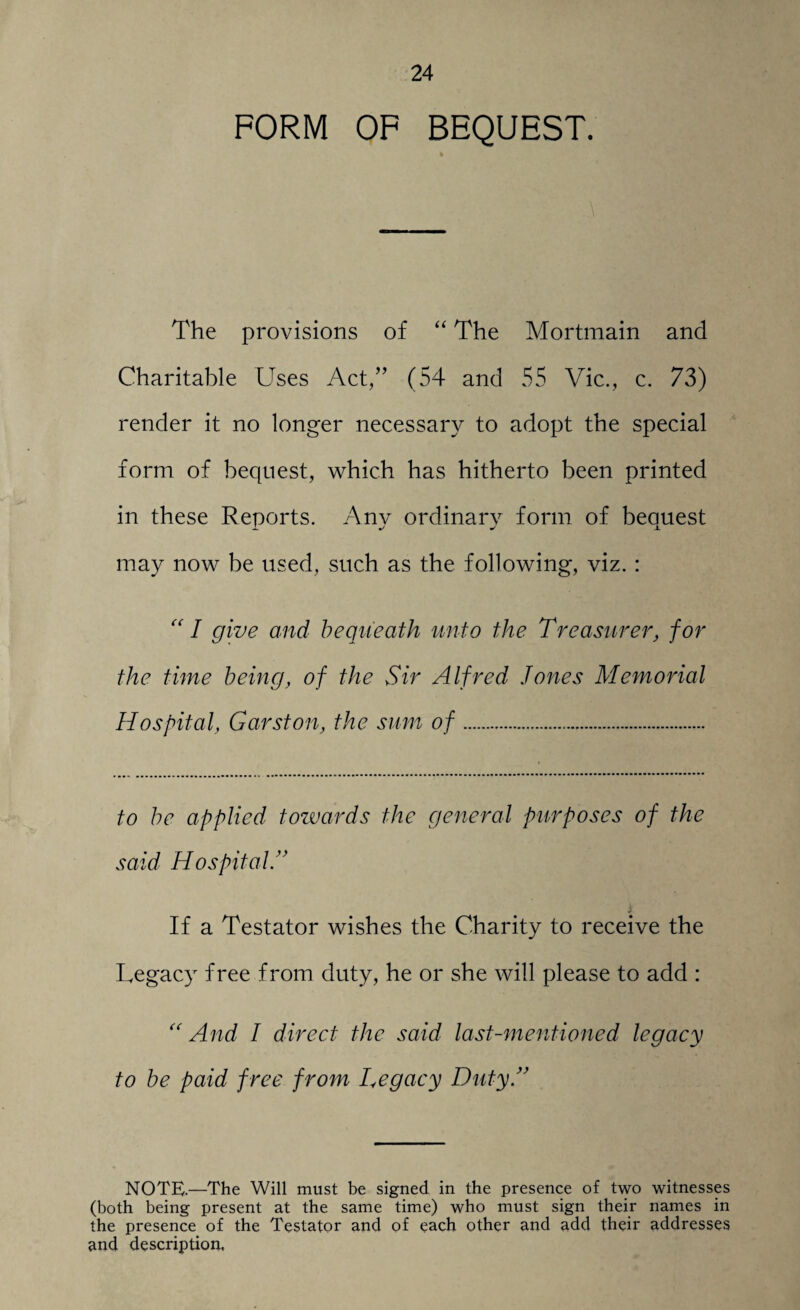 FORM OF BEQUEST. The provisions of “ The Mortmain and Charitable Uses Act,” (54 and 55 Vic., c. 73) render it no longer necessary to adopt the special form of bequest, which has hitherto been printed in these Reports. Any ordinary form of bequest may now be used, such as the following, viz. : “ I give and bequeath unto the T re usurer, for the time being, of the Sir Alfred Jones Memorial Hospital, Garston, the sum of... to be applied towards the general purposes of the said HospitalA If a Testator wishes the Charity to receive the Legacy free from duty, he or she will please to add : “ And I direct the said last-mentioned legacy to be paid free from Legacy Duty A NOTE.—The Will must be signed in the presence of two witnesses (both being present at the same time) who must sign their names in the presence of the Testator and of each other and add their addresses and description.