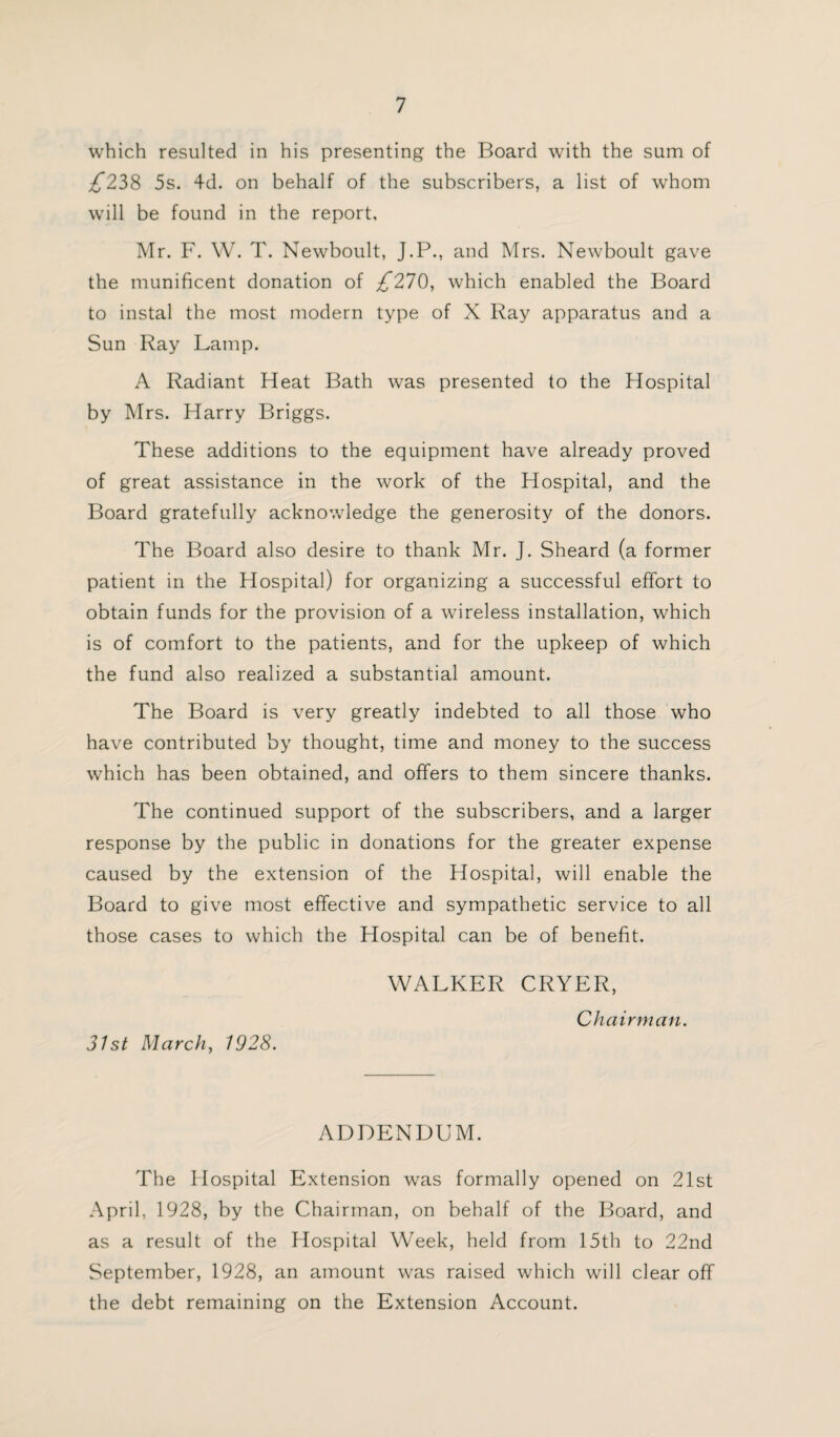 which resulted in his presenting the Board with the sum of £228 5s. 4d. on behalf of the subscribers, a list of whom will be found in the report, Mr. F. W. T. Newboult, J.P., and Mrs. Newboult gave the munificent donation of £210, which enabled the Board to instal the most modern type of X Ray apparatus and a Sun Ray Lamp. A Radiant Heat Bath was presented to the Hospital by Mrs. Harry Briggs. These additions to the equipment have already proved of great assistance in the work of the Hospital, and the Board gratefully acknowledge the generosity of the donors. The Board also desire to thank Mr. J. Sheard (a former patient in the Hospital) for organizing a successful effort to obtain funds for the provision of a wireless installation, which is of comfort to the patients, and for the upkeep of which the fund also realized a substantial amount. The Board is very greatly indebted to all those who have contributed by thought, time and money to the success which has been obtained, and offers to them sincere thanks. The continued support of the subscribers, and a larger response by the public in donations for the greater expense caused by the extension of the Hospital, will enable the Board to give most effective and sympathetic service to all those cases to which the Hospital can be of benefit. WALKER CRYER, Chairman. 31st March, 1928. ADDENDUM. The Hospital Extension was formally opened on 21st April, 1928, by the Chairman, on behalf of the Board, and as a result of the Hospital Week, held from 15th to 22nd September, 1928, an amount was raised which will clear off the debt remaining on the Extension Account.