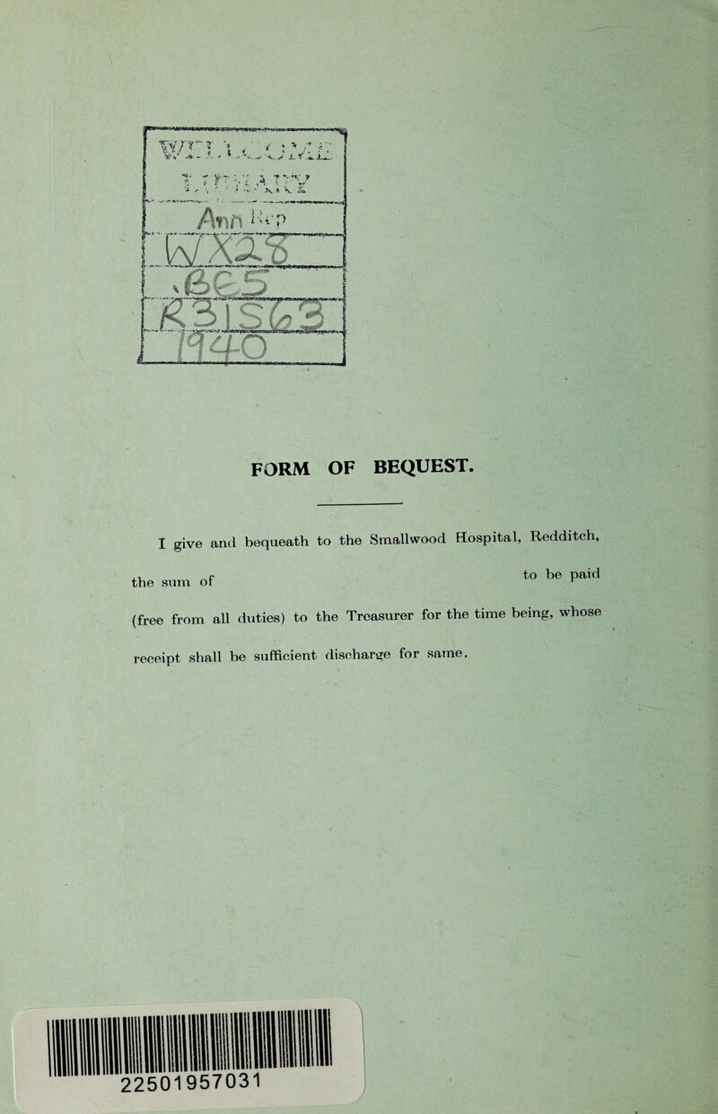 FORM OF BEQUEST. I give and bequeath to the Smallwood Hospital, Redditeh, f to be paid the sum or 1 (free from all duties) to the Treasurer for the time being, whose receipt shall be sufficient discharge for same.