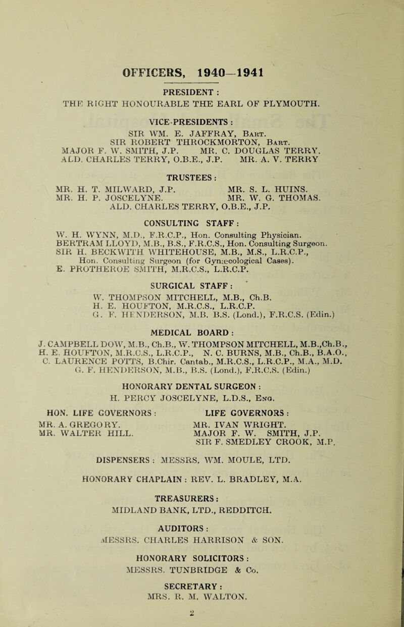 ft ^ OFFICERS, 1940—1941 PRESIDENT : THE RIGHT HONOURABLE THE EARL OF PLYMOUTH. VICE PRESIDENTS : SIR WM. E. JAFFRAY, Baht. SIR ROBERT THROCKMORTON, Bart. MAJOR F. W. SMITH, J.P. MR. C. DOUGLAS TERRY. ALD. CHARLES TERRY, O.B.E., J.P. MR. A. V. TERRY TRUSTEES: MR. H. T. MILWARD, J.P. MR. S. L. HUINS. MR. H. P. JOSCELYNE. MR. W. G. THOMAS. ALD. CHARLES TERRY, O.B.E., J.P. CONSULTING STAFF: W. H. WYNN, M.D., F.R.C.P., Hon. Consulting Physician. BERTRAM LLOYD, M.B., B.S., F.R.C.S., Hon. Consulting Surgeon. SIR H. BECKWITH WHITEHOUSE, M.B., M.S., L.R.C.P., Hon. Consulting Surgeon (for Gynaecological Cases). E. PROTHEROE SMITH, M.R.C.S., L.R.C.P. SURGICAL STAFF: W. THOMPSON MITCHELL, M.B., Ch.B. H. E. HOUFTON, M.R.C.S., L.R.C.P. G. F. HENDERSON, M.B. B.S. (Lond.), F.R.C.S. (Edin.) MEDICAL BOARD : CAMPBELL DOW, M.B., Ch.B.. W. THOMPSON MITCHELL, M.B.,Ch.B . E. HOUFTON, M.R.C.S., L.R.C.P., N. C. BURNS, M.B., Ch.B., B.A.O C. LAURENCE POTTS, B.Chir. Cantab., M.R.C.S., L.R.C.P., M.A., M.D. G. F. HENDERSON, M.B., B.S. (Lond.), F.R.C.S. (Edin.) HONORARY DENTAL SURGEON : H. PERCY JOSCELYNE, L.D.S., Eng. HON. LIFE GOVERNORS : LIFE GOVERNORS : MR. A. GREGORY. MR. IVAN WRIGHT. MR. WALTER HILL. MAJOR F. W. SMITH, J.P. SIR F. SMEDLEY CROOK, M.P. DISPENSERS : MESSRS. WM. MOULE, LTD. HONORARY CHAPLAIN: REV. L. BRADLEY, M.A. TREASURERS : MIDLAND BANK, LTD., REDDITCH. AUDITORS : MESSRS. CHARLES HARRISON & SON. HONORARY SOLICITORS: MESSRS. TUNBRIDGE & Co. SECRETARY: MRS. R. M. WALTON.