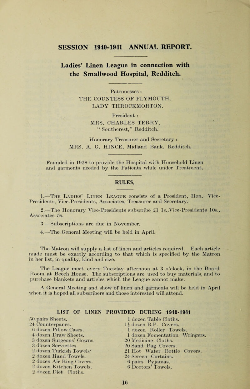 SESSION 1940-1941 ANNUAL REPORT Ladies’ Linen League in connection with the Smallwood Hospital, Redditch. Patronesses : THE COUNTESS OF PLYMOUTH. LADY THROCKMORTON. President : MRS. CHARLES TERRY, “ Southcrest,” Redditch. Honorary Treasurer and Secretary : MRS. A. G. HINCE, Midland Bank, Redditch. Founded in 1028 to provide the Hospital with Household Linen and garments needed by the Patients while under Treatment. RULES. 1. —The Ladies’ Linen League consists of a President, Hon. Vice- Presidents, Vice-Presidents, Associates, Treasurer and Secretary. 2. --The Honorary Vice-Presidents subscribe £1 Is.,Vice-Presidents 10s., Associates 5s. 3. —Subscriptions are due in November. 4. —The General Meeting will be held in April. The Matron will supply a list of linen and articles required. Each article made must be exactly according to that which is specified by the Matron in her list, in quality, kind and size. The League meet every Tuesday afternoon at 3 o’clock, in the Board Room at Beech House. The subscriptions are used to buy materials, and to purchase blankets and articles which the League cannot make. A General Meeting and show of linen and garments will be held in April when it is hoped all subscribers and those interested will attend. LIST OF LINEN PROVIDED DURING 1940-1941 50 pairs Sheets. 24 Counterpanes. 0 dozen Pillow Cases. 4 dozen Draw Sheets. 3 dozen Surgeons’ Gowns. 3 dozen Serviettes. 2 dozen Turkish Towels* 2 dozen Hand Towrels. 2 dozen Air Ring Covers. 2 dozen Kitchen Towels. 2 dozen Diet Cloths. 1 dozen Table Cloths. 1 \ dozen B,P. Covers. 1 dozen Roller Towels. 1 dozen Fomentation Wringers. 20 Medicine Cloths. 20 Sand Bag Covers. 21 Hot Water Bottle Covers. 24 Screen Curtains. 0 pairs Pyjamas. 0 Doctors’ Towels.