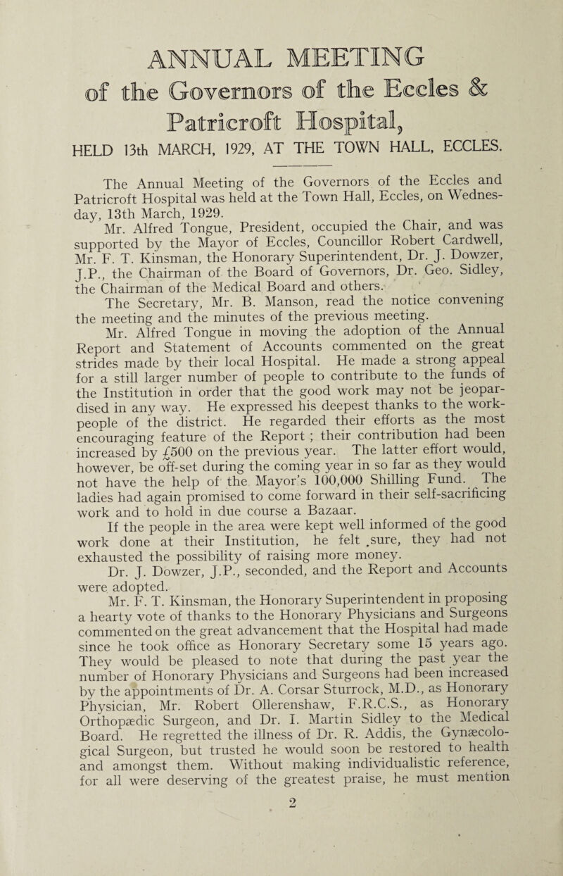 of the Governors of the Eceles & Patrieroft Hospital, HELD 13th MARCH, 1929, AT THE TOWN HALL, ECCLES. The Annual Meeting of the Governors of the Eceles and Patrieroft Hospital was held at the Town Hall, Eceles, on Wednes¬ day, 13th March, 1929. Mr. Alfred Tongue, President, occupied the Chair, and was supported by the Mayor of Eceles, Councillor Robert Cardwell, Mr. F. T. Kinsman, the Honorary Superintendent, Dr. J. Dowzer, J.P., the Chairman of the Board of Governors, Dr. Geo. Sidley, the Chairman of the Medical Board and others. The Secretary, Mr. B. Manson, read the notice convening the meeting and the minutes of the previous meeting. Mr. Alfred Tongue in moving the adoption of the Annual Report and Statement of Accounts commented on the great strides made by their local Hospital. He made a strong appeal for a still larger number of people to contribute to the funds of the Institution in order that the good work may not be jeopar¬ dised in any way. He expressed his deepest thanks to the work¬ people of the district. He regarded their efforts as the most encouraging feature of the Report ; their contribution had been increased by £500 on the previous year. The latter effort would, however, be off-set during the coming year in so far as they would not have the help of the Mayor’s 100,000 Shilling Fund. The ladies had again promised to come forward in their self-sacrificing work and to hold in due course a Bazaar. If the people in the area were kept well informed of the good work done at their Institution, he felt .sure, they had not exhausted the possibility of raising more money. Dr. J. Dowzer, J.P., seconded, and the Report and Accounts were adopted. Mr. F. T. Kinsman, the Honorary Superintendent in proposing a hearty vote of thanks to the Honorary Physicians and Surgeons commented on the great advancement that the Hospital had made since he took office as Honorary Secretary some 15 years ago. They would be pleased to note that during the past year the number of Honorary Physicians and Surgeons had been increased by the appointments of Dr. A. Corsar Sturrock, M.D., as Honorary Physician, Mr. Robert Ollerenshaw, F.R.C.S., as^ Honorary Orthopaedic Surgeon, and Dr. I. Martin Sidley to the Medical Board. He regretted the illness of Dr. R. Addis, the Gynaecolo¬ gical Surgeon, but trusted he would soon be restored to health and amongst them. Without making individualistic reference, for all were deserving of the greatest praise, he must mention