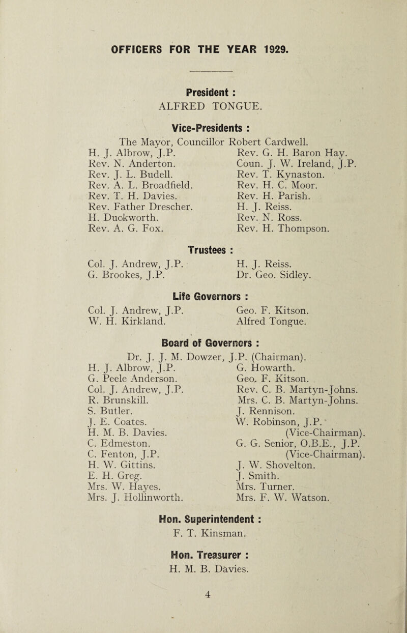 OFFICERS FOR THE YEAR 1929. President : ALFRED TONGUE. Vice-Presidents : The Mayor, Councillor Robert Cardwell. H. J. Albrow, J.P. Rev. N. Anderton. Rev. J. L. Budell. Rev. A. L. Broadfield. Rev. T. H. Davies. Rev. Father Drescher. H. Duckworth. Rev. A. G. Fox. Rev. G. H. Baron Hay. Coun. J. W. Ireland, J.P. Rev. T. Kynaston. Rev. H. C. Moor. Rev. H. Parish. H. J. Reiss. Rev. N. Ross. Rev. H. Thompson. Trustees : Col. J. Andrew, J.P. H. J. Reiss. G. Brookes, J.P. Dr. Geo. Sidley. Life Governors : Col. J. Andrew, J.P. Geo. F. Kitson. W. H. Kirkland. Alfred Tongue. Board of Governors : Dr. J. J. M. Dowzer, H. J. Albrow, J.P. G. Peele Anderson. Col. J. Andrew, J.P. R. Brunskill. S. Butler. J. E. Coates. H. M. B. Davies. C. Edmeston. C. Fenton, J.P. H. W. Gittins. E. H. Greg. Mrs. W. FI ayes. Mrs. J. Hollinworth. J.P. (Chairman). G. Howarth. Geo,. F. Kitson. Rev. C. B. Martyn-Johns. Mrs. C. B. Martyn-Johns. J. Rennison. W. Robinson, J.P. (Vice-Chairman) G. G. Senior, O.B.E., J.P. (Vice-Chairman) J. W. Shovelton. J. Smith. Mrs. Turner. Mrs. F. W. Watson. Hon. Superintendent : F. T. Kinsman. Hon. Treasurer : H. M. B. Davies.