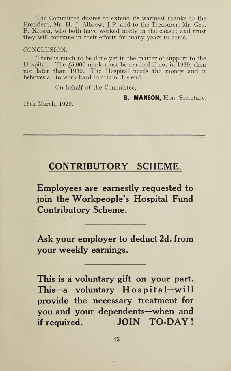 The Committee desires to extend its warmest thanks to the President, Mr. H. J. Albrow, J.P. and to the Treasurer, Mr. Geo. F. Kitson, who both have worked nobly in the cause ; and trust they will continue in their efforts for many years to come. CONCLUSION. There is much to be done yet in the matter of support to the Hospital. The £5,000 mark must be reached if not in 1929, then not later than 1930. The Hospital needs the money and it behoves all to work hard to attain this end. On behalf of the Committee, 16th March, 1929. B. MANSON, Hon. Secretary. CONTRIBUTORY SCHEME. Employees are earnestly requested to join the Workpeople’s Hospital Fund Contributory Scheme. Ask your employer to deduct 2d. from your weekly earnings. This is a voluntary gift on your part. This—a voluntary H o s p i t a 1—w ill provide the necessary treatment for you and your dependents—when and if required. JOIN TO-DAY !