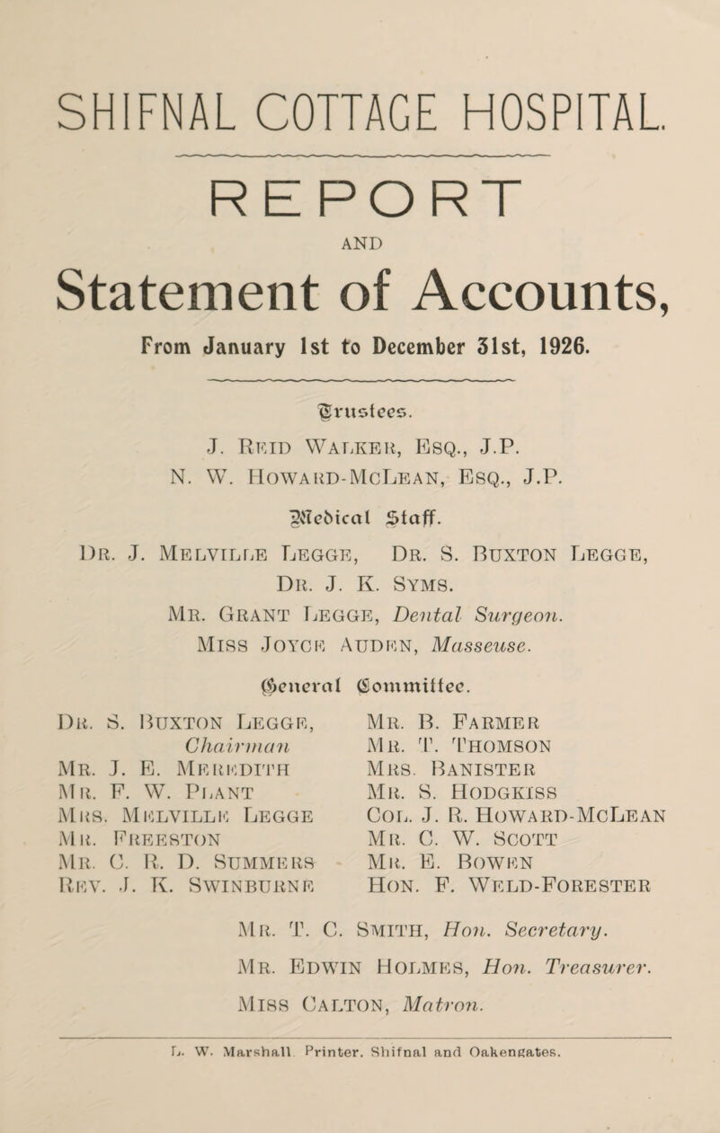 SHIFNAL COTTAGE HOSPITAL. REPORT AND Statement of Accounts, From January 1st to December 31st, 1926. trustees. J. Reid Walker, Esq., J.P. N. W. Howard-McLean, Esq., J.P. Pebical §faff. Dr. J. Melville Legge, Dr. S. Buxton Legge, Dr. J. K. Syms. Mr. Grant Legge, Dental Surgeon. Miss Joyce Auden, Masseuse. general Dr. S. Buxton Legge, Chairman Mr. J. E. Meredith Mr. F. W. Plant Mrs. Melville Legge Mr. Freeston Mr. 0. R. D. Summers Rev. J. K. Swinburne Committee. Mr. B. Farmer Mr. T. Thomson Mrs. Banister Mr. S. Hodgkiss Col. J. R. Howard-McLean Mr. C. W. Scott Mil E. Bowen Hon. F. Weld-Forester Mr. T. C. Smith, Hon. Secretary. Mr. Edwin Holmes, Hon. Treasurer. Miss Calton, Matron. L. W. Marshall Printer. Shifnal and Oakengates.