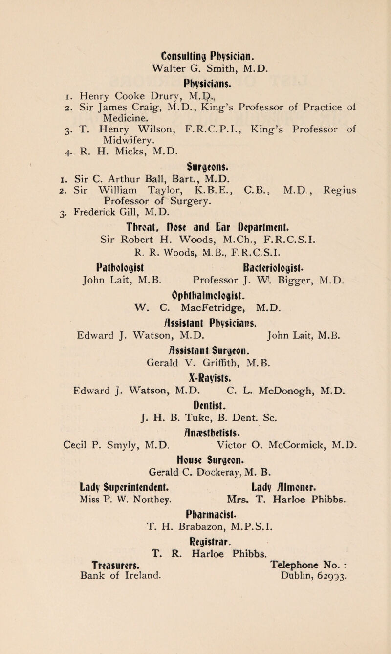 Consulting Physician. Walter G. Smith, M.D. Physicians. 1. Henry Cooke Drury, M.I)., 2. Sir James Craig-, M.D., King’s Professor of Practice of Medicine. 3. T. Henry Wilson, F.R.C.P.I., King’s Professor of Midwifery. 4. R. H. Micks, M.D. Surgeons. 1. Sir C. Arthur Ball, Bart., M.D. 2. Sir William Taylor, K.B.E., C.B., M.D , Regius Professor of Surgery. 3. Frederick Gill, M.D. Throat. Hose and Ear Department. Sir Robert H. Woods, M.Ch., F.R.C.S.I. R. R. Woods, M B., F.R.C.S.I. Pathologist Bacteriologist. John Lait, M.B. Professor J. W. Bigger, M.D. Ophthalmologist. W. C. MacFetridge, M.D. Assistant Physicians. Edward J. Watson, M.D. John Lait, M.B. Assistant Surgeon. Gerald V. Griffith, M.B. X-Rayists. Edward j. Watson, M.D. C. L. McDbnogh, M.D. Dentist. J. H. B. Tuke, B. Dent. Sc. Anesthetists. Cecil P. Smyly, M.D. Victor O. McCormick, M.D. House Surgeon. Gerald C. Dockeray, M. B. Lady Superintendent. Lady Almoner. Miss P. W. Nor-they. Mrs. T. Harloe Phibbs. Pharmacist. T. H. Brabazon, M.P.S.I. Registrar. T. R. Harloe Phibbs. Treasurers. Telephone No. : Bank of Ireland. Dublin, 62993.