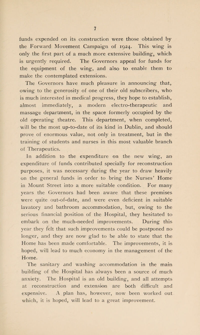 funds expended on its construction were those obtained by the Forward Movement Campaign of 1924. This wing is only the first part of a much more extensive building, which is urgently required. The Governors appeal for funds for the equipment of the wing, and also to enable them to make the contemplated extensions. The Governors have much pleasure in announcing that, owing to the generosity of one of their old subscribers, who^ is much interested in medical progress, they hope to establish,, almost immediately, a modern electro-therapeutic and massage department, in the space formerly occupied by the old operating theatre. This department, when completed, will be the most up-to-date of its kind in Dublin, and should prove of enormous value, not only in treatment, but in the training of students and nurses in this most valuable branch of Therapeutics. In addition to the expenditure on the new wing, an expenditure of funds contributed specially for reconstruction purposes, it was necessary during the year to draw heavily on the general funds in order to bring the Nurses’ Home in Mount Street into a more suitable condition. For many years the Governors had been aware that these premises were quite out-of-date, and were even deficient in suitable lavatory and bathroom accommodation, but, owing to the serious financial position of the Hospital, they hesitated to embark on the much-needed improvements. During this year they felt that such improvements could be postponed no longer, and they are now glad to be able to state that the Home has been made comfortable. The improvements, it is hoped, will lead to much economy in the management of the Home. The sanitary and washing accommodation in the main building of the Hospital has always been a source of much anxiety. The Hospital is an old building, and all attempts at reconstruction and extension are both difficult and expensive. A plan has, however, now been worked out which, it is hoped, will lead to a great improvement.