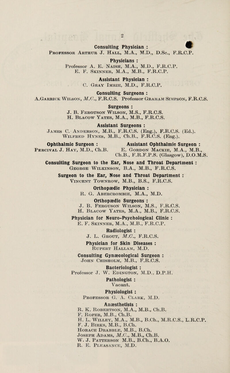 9! Consulting Physician : Professor Arthur J. Hall, M.A., M.D., D.Sc., F.R.C.P. Physicians : Professor A. E. Naish, M.A., M.D., F.R.C.P. E. F. Skinner, M.A., M.B., F.R.C.P. Assistant Physician : C. Gray Imrie, M.D., F.R.C.P. Consulting Surgeons : A.Garrick Wilson, M.G., F.R.C.S. Professor Graham Simpson, F.R.C.S. Surgeons : J. B. Ferguson Wilson, M.S., F.R.C.S. H. Blacow Yates, M.A., M.B., F.R.C.S. Assistant Surgeons : James C. Anderson, M.B., F.R.C.S. (Eng.), F.R.C.S. (Ed.). Wilfred Hynes, M.B., Ch.B., F.R.C.S. (Eng.). Ophthalmic Surgeon : Percival J. Hay, M.D., Ch.B. Assistant Ophthalmic Surgeon : E. Gordon Mackie, M.A., M.B., Ch.B., F.R.F.P.S. (Glasgow), D.O.M.S. Consulting Surgeon to the Ear, Nose and Throat Department : George Wilkinson, B.A., M.B., F.R.C.S. Surgeon to the Ear, Nose and Throat Department : Vincent Townrow, M.B., B.S., F.R.C.S. Orthopaedic Physician : R. G. Abercrombie, M.A., M.D. Orthopaedic Surgeons : J. B. Ferguson Wilson, M.S., F.R.C.S. H. Blacow Yates, M.A., M.B., F.R.C.S. Physician for Neuro-Psychological Clinic : E. F. Skinner, M.A., M.B., F.R.C.P. Radiologist : J. L. Grout, M.C., F.R.C.S. Physician for Skin Diseases : Rupert Hall am, M.D. Consulting Gynaecological Surgeon : John Chisholm, M.B., F.R.C.S. Bacteriologist : Professor J. W. Edington, M.D., D.P.H. Pathologist : Vacant. Physiologist : Professor G. A. Clark, M.D. Anaesthetists : R. K. Robertson, M.A., M.B., Ch.B. F. Roper, M.B., Ch.B. H. L. Willey, M.A., M.B., B.Ch., M.R.C.S., L.R.C.P. F. J. Birks, M.B., B.Ch. Horace Drabble, M.B., B.Ch. Joseph Adams, M.C., M.B., Ch.B. W. J. Patterson M.B., B.Ch., B.A.O. R. E. Pleasance, M.D.