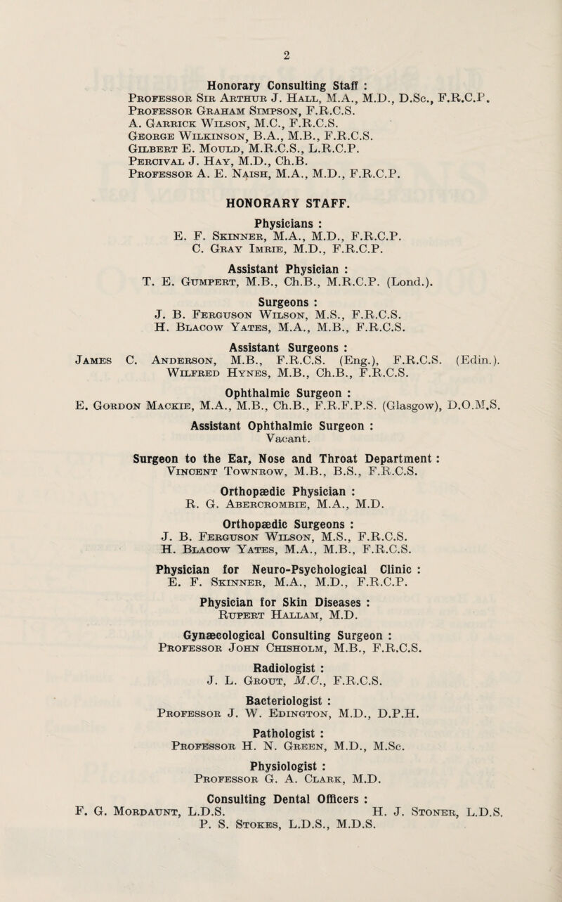 Honorary Consulting Staff : Professor Sir Arthur J. Hall, M.A., M.D., D.Sc., F.R.C.P. Professor Graham Simpson, F.R.C.S. A. Garrick Wilson, M.C., F.R.C.S. George Wilkinson, B.A., M.B., F.R.C.S. Gilbert E. Mould, M.R.C.S., L.R.C.P. Percival J. Hay, M.D., Ch.B. Professor A. E. Naish, M.A., M.D., F.R.C.P. HONORARY STAFF. PhvQipijiiiQ • E. F. Skinner, M.A., M.D., F.R.C.P. C. Gray Imrie, M.D., F.R.C.P. Assistant Physician : T. E. Gumpert, M.B., Ch.B., M.R.C.P. (Lond.). Surgeons : J. B. Ferguson Wilson, M.S., F.R.C.S. H. Blacow Yates, M.A., M.B., F.R.C.S. Assistant Surgeons : James C. Anderson, M.B., F.R.C.S. (Eng.), F.R.C.S. (Edin.). Wilfred Hynes, M.B., Ch.B., F.R.C.S. Ophthalmic Surgeon : E. Gordon Mackie, M.A., M.B., Ch.B., F.R.F.P.S. (Glasgow), D.O.M.S. Assistant Ophthalmic Surgeon : Vacant. Surgeon to the Ear, Nose and Throat Department: Vincent Townrow, M.B., B.S., F.R.C.S. Orthopaedic Physician : R. G. Abercrombie, M.A., M.D. Orthopaedic Surgeons : J. B. Ferguson Wilson, M.S., F.R.C.S. H. Blacow Yates, M.A., M.B., F.R.C.S. Physician for Neuro-Psychologieal Clinic : E. F. Skinner, M.A., M.D., F.R.C.P. Physician for Skin Diseases : Rupert Hallam, M.D. Gynaecological Consulting Surgeon : Professor John Chisholm, M.B., F.R.C.S. Radiologist : J. L. Grout, M.C., F.R.C.S. Bacteriologist : Professor J. W. Edington, M.D., D.P.H. Pathologist : Professor H. N. Green, M.D., M.Sc. Physiologist : Professor G. A. Clark, M.D. Consulting Dental Officers : F. G. Mordaunt, L.D.S. H. J. Stoner, L.D.S. P. S. Stokes, L.D.S., M.D.S.