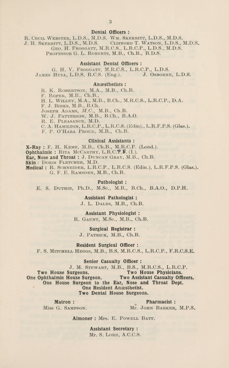 Dental Officers : R. Cecil Webster, L.D.S., M.D.S. Wm, Skerritt, L.D.S., M.D.S. J. H. Skerritt, L.D.S., M.D.S. Clifford T. Watson, L.D.S., M.D.S. Geo. H. Froggatt, M.R.C.S.. L.R.C.P., L.D.S., M.D.S. Professor G. L. Roberts, M.B., Ch.B., B.D.S. Assistant Dental Officers : G. H. V. Froggatt, M.R.C.S., L.R.C.P., L.D.S. James Hull, L.D.S, R.C.S. (Eng.). J. Osborne, L.D.S. Anaesthetists : R. K. Robertson, M.A., M.B., Ch.B. F. Roper, M.B., Ch.B., H. L. Willey, M.A., M.B., B.Ch., M.R.C.S., L.R.C.P., D.A. F. J. Birks, M.B., B.Ch. Joseph Adams, M.C., M.B., Ch.B. W. J. Patterson, M.B., B.Ch., B.A.O. R. E. Pleasance, M.D. C. A. Hamilton, L.R.C.P., L.R.C.S. (Edin)., L.R.F.P.S. (Glas.). F. P. O’Hara Proud, M.B., Ch.B. Clinical Assistants : X-Ray : F. H. Kemp, M.B., Ch.B., M.R.C.P. (Lond.). Ophthalmic : Rita McCarthy, L.R.C.T9.®. (I.). Ear, Nose and Throat : J. Duncan Gray, M.B., Ch.B. Skin : Doris Fletcher, M.D. Medical : R. Schneider, L.R.C.P., L.R.C.S. (Edin.), L.R.F.P.S. (Glas.). G. F. E. Ramsden, M.B., Ch.B. Pathologist : E. S. Duthie, Ph.D., M.Sc., M.B., B.Ch., B.A.O., D.P.H. Assistant Pathologist : J. L. Dales, M.B., Ch.B. Assistant Physiologist : R. Gaunt, M.Sc., M.B., Ch.B. Surgical Registrar : J. Patrick, M.B., Ch.B. Resident Surgical Officer : F. S. Mitchell Heggs, M.B., B.S, M.R.C.S., L.R.C.P., F.R.C.S.E. Senior Casualty Officer : J. M. Stewart, M.B., B.S., M.R.C.S., L.R.C.P. Two House Surgeons. Two House Physicians. One Ophthalmic House Surgeon. Two Assistant Casualty Officers. One House Surgeon to the Ear, Nose and Throat Dept. One Resident Anaesthetist. Two Dental House Surgeons. Matron : Pharmacist : Miss G. Sampson. Mr. John Barker, M.P.S. Almoner : Mrs. E. Powell Batt. Assistant Secretary : Mr. S. Lord, A.C.C.S.