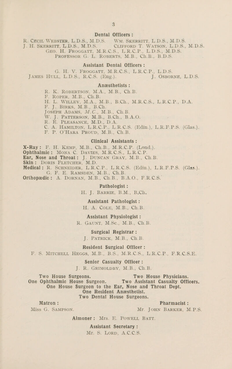 Dental Officers: R. Cecil Webster, L.D.S., M.D.S. Wm. Skerritt, L.D.S., M.D.S. J. H. Skerritt, L.D.S., M.D.S. Clifford T. Watson, L.D.S., M.D.S. Geo. H. Froggatt, M.R.C.S., L.R.C.P., L.D.S., M.D.S. Professor G. L. Roberts, M.B., Ch.B., B.D.S. Assistant Dental Officers : G. H. V. Froggatt, M.R.C.S., L.R.C.P., L.D.S. James Hull, L.D.S., R.C.S. (Eng.). J. Osborne, E.D.S. Anaesthetists: R. K. Robertson, M.A., M.B., Ch.B. F. Roper, M.B., Ch.B. H. L. Willey, M.A., M.B., B.Ch., M.R.C.S., E.R.C.P., D.A. F. J. Birks, M.B., B.Ch. Joseph Adams, M.C., M.B., Ch.B. W. J. Patterson, M.B., B.Ch., B.A.O. R. E. Pleasance, M.D., D.A. C. A. Hamilton, E.R.C.P., E.R.C.S. (Edin.), L.R.F.P.S. (Glas.). F. P. O’Hara Proud, M.B., Ch.B. Clinical Assistants: X-Ray: F. H. Kemp, M.B., Ch.B., M.R.C.P. (Loud.). Ophthalmic : Mona C. Davies, M.R.C.S., L.R.C.P. Ear, Nose and Throat: J. Duncan Gray, M.B., Ch.B. Skin : Doris Fletcher, M.D. Medical: R. Schneider, L.R.C.P., L.R.C.S. (Edin.), L.R.F.P.S. (Glas.). G. F. E. Ramsden, M.B., Ch.B. Orthopaedic : A. Dornan, M.B., Ch.B., B.A.O., F.R.C.S. Pathologist: H. J. Barrie, B.M., B.Ch. Assistant Pathologist : H. A. COLE, M.B., Ch.B. Assistant Physiologist: R. Gaunt, M.Sc., M.B., Ch.B. Surgical Registrar : J. Patrick, M.B., Ch.B. Resident Surgical Officer: F. S. Mitchell Heggs, M.B., B.S., M.R.C.S., L.R.C.P., F.R.C.S.E. Senior Casualty Officer: J. R. Grimoldby, M.B., Ch.B. Two House Surgeons. Two House Physicians. One Ophthalmic House Surgeon. Two Assistant Casualty Officers. One House Surgeon to the Ear, Nose and Throat Dept. One Resident Anaesthetist. Two Dental House Surgeons. Matron : Pharmacist: Miss G. Sampson. Mr. John Barker, M.P.S. Almoner : Mrs. E. Powell Batt. Assistant Secretary : Mr. S. Lord, A.C.C.S.