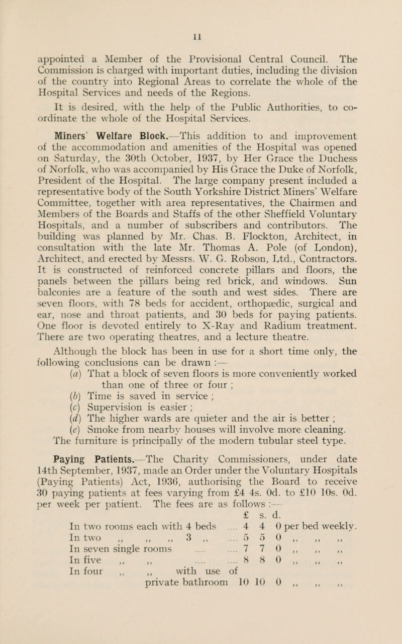 appointed a Member of the Provisional Central Council. The Commission is charged with important duties, including the division of the country into Regional Areas to correlate the whole of the Hospital Services and needs of the Regions. It is desired, with the help of the Public Authorities, to co¬ ordinate the whole of the Hospital Services. Miners Welfare Block.—This addition to and improvement of the accommodation and amenities of the Hospital was opened on Saturday, the 30th October, 1937, by Her Grace the Duchess of Norfolk, who was accompanied by His Grace the Duke of Norfolk, President of the Hospital. The large company present included a representative body of the South Yorkshire District Miners’ Welfare Committee, together with area representatives, the Chairmen and Members of the Boards and Staffs of the other Sheffield Voluntary Hospitals, and a number of subscribers and contributors. The building was planned by Mr. Chas. B. Flockton, Architect, in consultation with the late Mr. Thomas A. Pole (of London), Architect, and erected by Messrs. W. G. Robson, Ltd., Contractors. It is constructed of reinforced concrete pillars and floors, the panels between the pillars being red brick, and windows. Sun balconies are a feature of the south and west sides. There are seven floors, with 78 beds for accident, orthopaedic, surgical and ear, nose and throat patients, and 30 beds for paying patients. One floor is devoted entirely to X-Ray and Radium treatment. There are two operating theatres, and a lecture theatre. Although the block has been in use for a short time only, the following conclusions can be drawn :— (a) That a block of seven floors is more conveniently worked than one of three or four ; (b) Time is saved in service ; (c) Supervision is easier ; (d) The higher wards are quieter and the air is better ; (e) Smoke from nearby houses will involve more cleaning. The furniture is principally of the modern tubular steel type. Paying Patients.—The Charity Commissioners, under date 14th September, 1937, made an Order under the Voluntary Hospitals (Paying Patients) Act, 1936, authorising the Board to receive 30 paying patients at fees varying from £4 4s. Od. to £10 10s. Od. per week per patient. The fees are as follows :— £ s. d. In two rooms each with 4 beds .... 4 4 0 per bed weekly. In two ,, ,, ,, 3 ,, .... 5 5 0 ,, In seven single rooms .... .... 7 7 0,, ,, ,, In five ,, ,, . 8 8 0,,,, In four ,, ,, with use of private bathroom 10 10 0 ,, ,, ,,