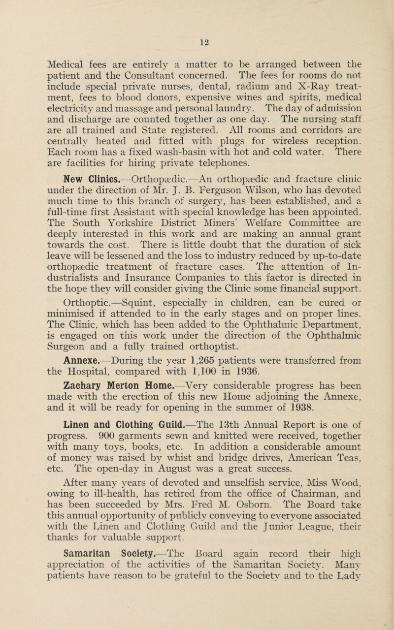 Medical fees are entirely a matter to be arranged between the patient and the Consultant concerned. The fees for rooms do not include special private nurses, dental, radium and X-Ray treat¬ ment, fees to blood donors, expensive wines and spirits, medical electricity and massage and personal laundry. The day of admission and discharge are counted together as one day. The nursing staff are all trained and State registered. All rooms and corridors are centrally heated and fitted with plugs for wireless reception. Bach room has a fixed wash-basin with hot and cold water. There are facilities for hiring private telephones. New Clinics.—Orthopaedic.—An orthopaedic and fracture clinic under the direction of Mr. J. B. Ferguson Wilson, who has devoted much time to this branch of surgery, has been established, and a full-time first Assistant with special knowledge has been appointed. The South Yorkshire District Miners’ Welfare Committee are deeply interested in this work and are making an annual grant towards the cost. There is little doubt that the duration of sick leave will be lessened and the loss to industry reduced by up-to-date orthopaedic treatment of fracture cases. The attention of In¬ dustrialists and Insurance Companies to this factor is directed in the hope they will consider giving the Clinic some financial support. Orthoptic.—Squint, especially in children, can be cured or minimised if attended to in the early stages and on proper lines. The Clinic, which lias been added to the Ophthalmic Department, is engaged on this work under the direction of the Ophthalmic Surgeon and a fully trained orthoptist. Annexe.—During the year 1,265 patients were transferred from the Hospital, compared with 1,100 in 1936. Zachary Merton Home.—Very considerable progress has been made with the erection of this new Home adjoining the Annexe, and it will be ready for opening in the summer of 1938. Linen and Clothing Guild.—The 13th Annual Report is one of progress. 900 garments sewn and knitted were received, together with many toys, books, etc. In addition a considerable amount of money was raised by whist and bridge drives, American Teas, etc. The open-day in August was a great success. After many years of devoted and unselfish service, Miss Wood, owing to ill-health, has retired from the office of Chairman, and has been succeeded by Mrs. Fred M. Osborn. The Board take this annual opportunity of publicly conveying to everyone associated with the Finen and Clothing Guild and the Junior Teague, their thanks for valuable support. Samaritan Society.—The Board again record their high appreciation of the activities of the Samaritan Society. Man}* patients have reason to be grateful to the Society and to the Tady