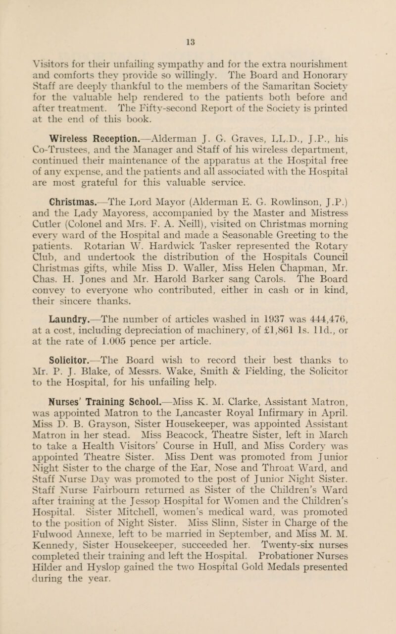 Visitors for their unfailing sympathy and for the extra nourishment and comforts they provide so willingly. The Board and Honorary Staff are deeply thankful to the members of the Samaritan Society for the valuable help rendered to the patients both before and after treatment. The Fifty-second Report of the Society is printed at the end of this book. Wireless Reception.—Alderman J. G. Graves, LL.D., J.P., his Co-Trustees, and the Manager and Staff of his wireless department, continued their maintenance of the apparatus at the Hospital free of any expense, and the patients and all associated with the Hospital are most grateful for this valuable service. Christmas.—The Ford Mayor (Alderman E. G. Rowlinson, J.P.) and the Lady Mayoress, accompanied by the Master and Mistress Cutler (Colonel and Mrs. F. A. Neill), visited on Christmas morning every ward of the Hospital and made a Seasonable Greeting to the patients. Rotarian W. Hardwick Tasker represented the Rotary Club, and undertook the distribution of the Hospitals Council Christmas gifts, while Miss D. Waller, Miss Helen Chapman, Mr. Chas. H. Jones and Mr. Harold Barker sang Carols. The Board convey to everyone who contributed, either in cash or in kind, their sincere thanks. Laundry.—The number of articles washed in 1937 was 444,476, at a cost, including depreciation of machinery, of £1,861 Is. lid., or at the rate of 1.005 pence per article. Solicitor.—The Board wish to record their best thanks to Mr. P. J. Blake, of Messrs. Wake, Smith & Fielding, the Solicitor to the Hospital, for his unfailing help. Nurses' Training School.—Miss K. M. Clarke, Assistant Matron, was appointed Matron to the Lancaster Royal Infirmary in April. Miss D. B. Grayson, Sister Housekeeper, was appointed Assistant Matron in her stead. Miss Beacock, Theatre Sister, left in March to take a Health Visitors’ Course in Hull, and Miss Cordery was appointed Theatre Sister. Miss Dent was promoted from Junior Night Sister to the charge of the Ear, Nose and Throat Ward, and Staff Nurse Day was promoted to the post of Junior Night Sister. Staff Nurse Fairbourn returned as Sister of the Children’s Ward after training at the Jessop Hospital for Women and the Children’s Hospital. Sister Mitchell, women’s medical ward, was promoted to the position of Night Sister. Miss Slinn, Sister in Charge of the Fulwood Annexe, left to be married in September, and Miss M. M. Kennedy, Sister Housekeeper, succeeded her. Twenty-six nurses completed their training and left the Hospital. Probationer Nurses Hilder and Hyslop gained the two Hospital Gold Medals presented during the year.