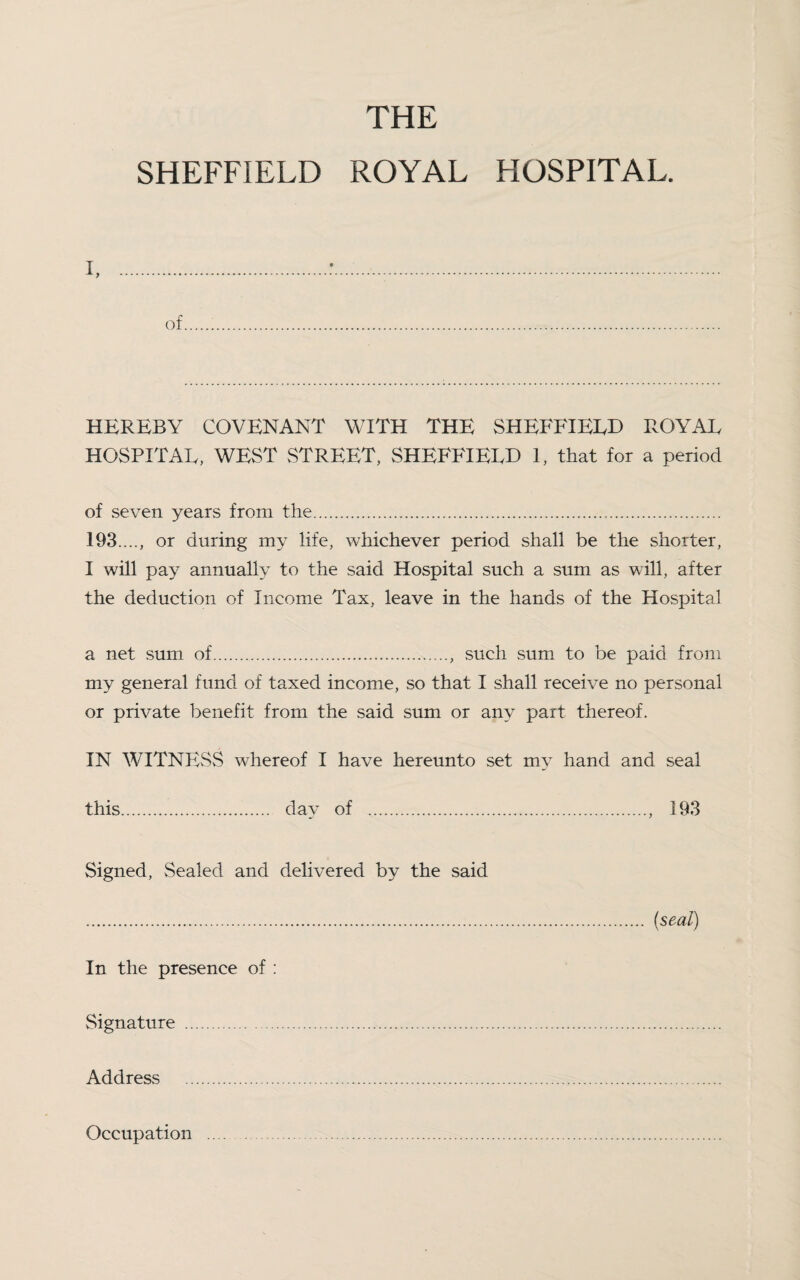 THE SHEFFIELD ROYAL HOSPITAL. i. of HEREBY COVENANT WITH THE SHEFFIELD ROYAE HOSPITAL, WEST STREET, SHEFFIELD L that for a period of seven years from the. 193...., or during my life, whichever period shall be the shorter, I will pay annually to the said Hospital such a sum as will, after the deduction of Income Tax, leave in the hands of the Hospital a net sum of., such sum to be paid from my general fund of taxed income, so that I shall receive no personal or private benefit from the said sum or any part thereof. IN WITNESS whereof I have hereunto set my hand and seal this. day of ., 193 Signed, Sealed and delivered by the said . (seal) In the presence of : Signature . Address . Occupation