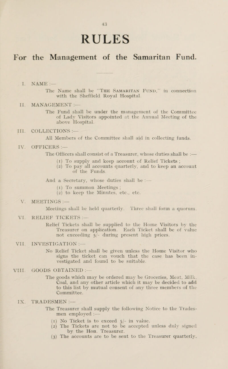 4.*} RULES For the Management of the Samaritan Fund. I. NAME The Name shall be “The Samaritan Fund,’’ in connection with the Sheffield Royal Hospital II. MANAGEMENT :— The Fund shall be under the management of the Committee of Lady Visitors appointed at the Annual Meeting of the above Hospital. III. COLLECTIONS All Members of the Committee shall aid in collecting funds. IV. OFFICERS :— The Officers shall consist of a Treasurer, whose duties shall be :— (1) To supply and keep account of Relief Tickets ; (2) To pay all accounts quarterly, and to keep an account of the Funds. And a Secretary, whose duties shall be :— (1) To summon Meetings ; (2) to keep the Minutes, etc., etc. V. MEETINGS Meetings shall be held quarterly. Three shall form a quorum. VI. RELIEF TICKETS Relief Tickets shall be supplied to the Home Visitors by the Treasurer on application. Each Ticket shall be of value not exceeding 5/- during present high prices. VII. INVESTIGATION:— No Relief Ticket shall be given unless the Home Visitor who signs the ticket can vouch that the case has been in¬ vestigated and found to be suitable. VIII. GOODS OBTAINED The goods which may be ordered may be Groceries, Meat, Milk, Coal, and any other article which it may be decided to add to this list by mutual consent of any three members of the Committee. IX. TRADESMEN The Treasurer shall supply the following Notice to the Trades¬ men employed :— (1) No Ticket is to exceed 5/- in value. (2) The Tickets are not to be accepted unless duly signed by the Hon. Treasurer. (3) The accounts are to be sent to the Treasurer quarterly.