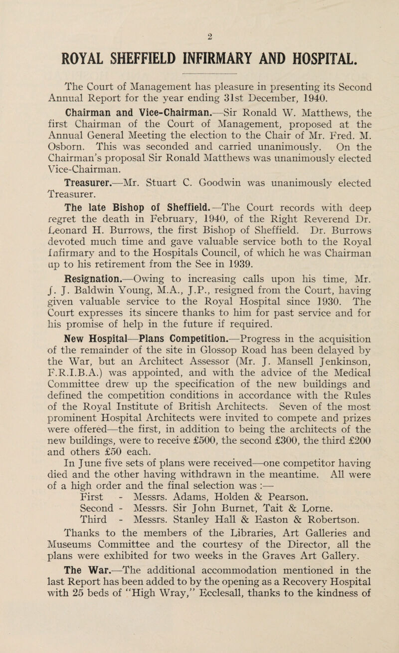 ROYAL SHEFFIELD INFIRMARY AND HOSPITAL. The Court of Management has pleasure in presenting its Second Annual Report for the year ending 31st December, 1940. Chairman and Vice-Chairman.—Sir Ronald W. Matthews, the first Chairman of the Court of Management, proposed at the Annual General Meeting the election to the Chair of Mr. Fred. M. Osborn. This was seconded and carried unanimously. On the Chairman’s proposal Sir Ronald Matthews was unanimously elected Vice-Chairman. Treasurer.—Mr. Stuart C. Goodwin was unanimously elected Treasurer. The late Bishop of Sheffield.—The Court records with deep regret the death in February, 1940, of the Right Reverend Dr. Eeonard H. Burrow's, the first Bishop of Sheffield. Dr. Burrow's devoted much time and gave valuable service both to the Royal Infirmary and to the Hospitals Council, of which he was Chairman up to his retirement from the See in 1939. Resignation.—Owing to increasing calls upon his time, Mr. J. J. Baldwin Young, M.A., J.P., resigned from the Court, having given valuable service to the Royal Hospital since 1930. The Court expresses its sincere thanks to him for past service and for his promise of help in the future if required. New Hospital—Plans Competition.—Progress in the acquisition of the remainder of the site in Glossop Road has been delayed by the War, but an Architect Assessor (Mr. J. Mansell Jen kin son, F.R.I.B.A.) was appointed, and with the advice of the Medical Committee drew up the specification of the new buildings and defined the competition conditions in accordance with the Rules of the Royal Institute of British Architects. Seven of the most prominent Hospital Architects were invited to compete and prizes were offered—the first, in addition to being the architects of the new buildings, were to receive £500, the second £300, the third £200 and others £50 each. In J une five sets of plans were received—one competitor having died and the other having withdrawn in the meantime. All were of a high order and the final selection was :— First - Messrs. Adams, Holden & Pearson. Second - Messrs. Sir John Burnet, Tait & Borne. Third - Messrs. Stanley Hall & Easton & Robertson. Thanks to the members of the Eibraries, Art Galleries and Museums Committee and the courtesy of the Director, all the plans were exhibited for two weeks in the Graves Art Gallery. The War.—The additional accommodation mentioned in the last Report has been added to by the opening as a Recovery Hospital with 25 beds of “High Wray,” Ecclesall, thanks to the kindness of