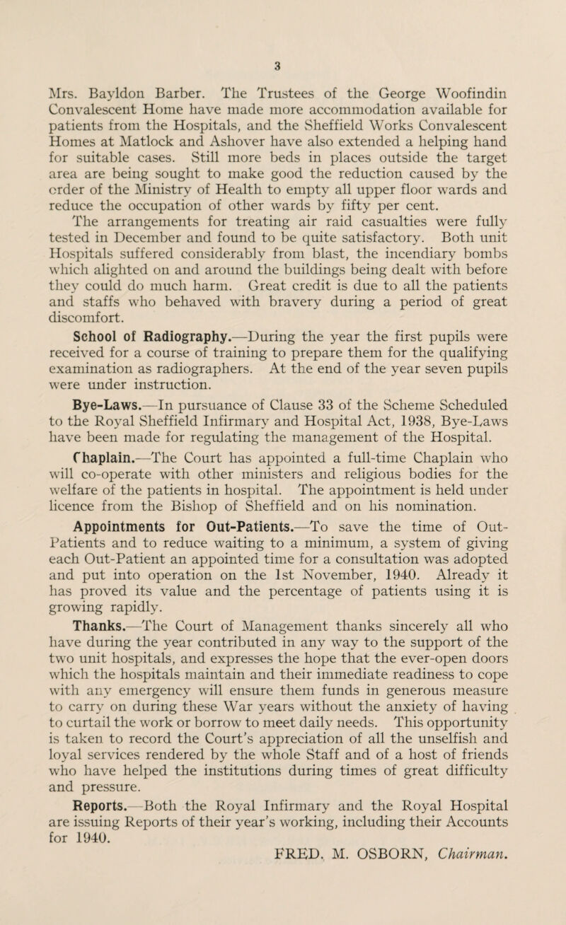 Mrs. Bayldon Barber. The Trustees of the George Woofindin Convalescent Home have made more accommodation available for patients from the Hospitals, and the Sheffield Works Convalescent Homes at Matlock and Ashover have also extended a helping hand for suitable cases. Still more beds in places outside the target area are being sought to make good the reduction caused by the order of the Ministry of Health to empty all upper floor wards and reduce the occupation of other wards by fifty per cent. The arrangements for treating air raid casualties were fully tested in December and found to be quite satisfactory. Both unit Hospitals suffered considerably from blast, the incendiary bombs which alighted on and around the buildings being dealt with before they could do much harm. Great credit is due to all the patients and staffs who behaved with bravery during a period of great discomfort. School of Radiography.—During the year the first pupils were received for a course of training to prepare them for the qualifying examination as radiographers. At the end of the year seven pupils were under instruction. Bye-Laws.—In pursuance of Clause 33 of the Scheme Scheduled to the Royal Sheffield Infirmary and Hospital Act, 1938, Bye-Laws have been made for regulating the management of the Hospital. Chaplain.—The Court has appointed a full-time Chaplain who will co-operate with other ministers and religious bodies for the welfare of the patients in hospital. The appointment is held under licence from the Bishop of Sheffield and on his nomination. Appointments for Out-Patients.—To save the time of Out- Patients and to reduce waiting to a minimum, a system of giving each Out-Patient an appointed time for a consultation was adopted and put into operation on the 1st November, 1940. Already it has proved its value and the percentage of patients using it is growing rapidly. Thanks.—The Court of Management thanks sincerely all who have during the year contributed in any way to the support of the two unit hospitals, and expresses the hope that the ever-open doors which the hospitals maintain and their immediate readiness to cope with any emergency will ensure them funds in generous measure to carry on during these War years without the anxiety of having to curtail the work or borrow to meet daily needs. This opportunity is taken to record the Court’s appreciation of all the unselfish and loyal services rendered by the whole Staff and of a host of friends who have helped the institutions during times of great difficulty and pressure. Reports.—Both the Royal Infirmary and the Royal Hospital are issuing Reports of their year’s working, including their Accounts for 1940. FRED. M. OSBORN, Chairman.