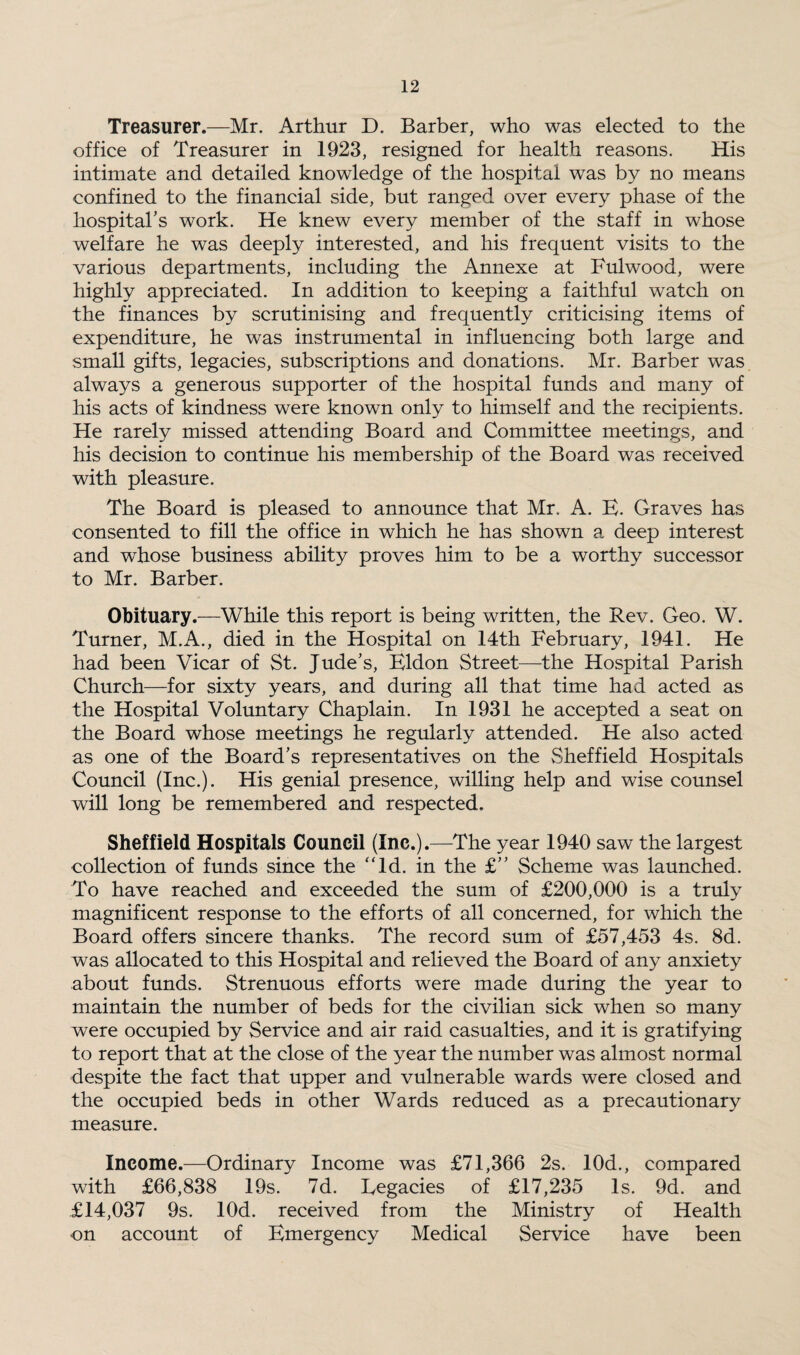 Treasurer.—Mr. Arthur D. Barber, who was elected to the office of Treasurer in 1923, resigned for health reasons. His intimate and detailed knowledge of the hospital was by no means confined to the financial side, but ranged over every phase of the hospital’s work. He knew every member of the staff in whose welfare he was deeply interested, and his frequent visits to the various departments, including the Annexe at Fulwood, were highly appreciated. In addition to keeping a faithful watch on the finances by scrutinising and frequently criticising items of expenditure, he was instrumental in influencing both large and small gifts, legacies, subscriptions and donations. Mr. Barber was always a generous supporter of the hospital funds and many of his acts of kindness were known only to himself and the recipients. He rarely missed attending Board and Committee meetings, and his decision to continue his membership of the Board was received with pleasure. The Board is pleased to announce that Mr. A. E. Graves has consented to fill the office in which he has shown a deep interest and whose business ability proves him to be a worthy successor to Mr. Barber. Obituary.—While this report is being written, the Rev. Geo. W. Turner, M.A., died in the Hospital on 14th February, 1941. He had been Vicar of St. Jude’s, Eldon Street—the Hospital Parish Church—for sixty years, and during all that time had acted as the Hospital Voluntary Chaplain. In 1931 he accepted a seat on the Board whose meetings he regularly attended. He also acted as one of the Board’s representatives on the Sheffield Hospitals Council (Inc.). His genial presence, willing help and wise counsel will long be remembered and respected. Sheffield Hospitals Council (Inc.).—The year 1940 saw the largest collection of funds since the “Id. in the £” Scheme was launched. To have reached and exceeded the sum of £200,000 is a truly magnificent response to the efforts of all concerned, for which the Board offers sincere thanks. The record sum of £57,453 4s. 8d. was allocated to this Hospital and relieved the Board of any anxiety about funds. Strenuous efforts were made during the year to maintain the number of beds for the civilian sick when so many were occupied by Service and air raid casualties, and it is gratifying to report that at the close of the year the number was almost normal despite the fact that upper and vulnerable wards were closed and the occupied beds in other Wards reduced as a precautionary measure. Income.—Ordinary Income was £71,366 2s. 10d., compared with £66,838 19s. 7d. Legacies of £17,235 Is. 9d. and £14,037 9s. lOd. received from the Ministry of Health on account of Emergency Medical Service have been