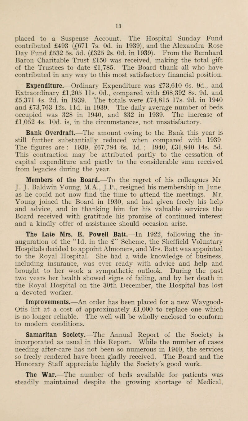 placed to a Suspense Account. The Hospital Sunday Fund contributed £493 (£671 7s. Od. in 1939), and the Alexandra Rose Day Fund £532 5s. od. (£325 2s. Od. in 1939). From the Bernhard Baron Charitable Trust £150 was received, making the total gift of the Trustees to date £1,785. The Board thank all who have contributed in any way to this most satisfactory financial position. Expenditure.—Ordinary Expenditure was £73,610 6s. 9d., and Extraordinary £1,205 11s. Od., compared with £68,392 8s. 9d. and £5,371 4s. 2d. in 1939. The totals were £74,815 17s. 9d. in 1940 and £73,763 12s. lid. in 1939. The daily average number of beds occupied was 328 in 1940, and 332 in 1939. The increase of £1,052 4s. lOd. is, in the circumstances, not unsatisfactory. Bank Overdraft.—The amount owing to the Bank this year is still further substantially^ reduced when compared with 1939 The figures are : 1939, £67,784 6s. Id. ; 1940, £31,840 14s. 5d. This contraction may be attributed partly to the cessation of capital expenditure and partly to the considerable sum received from legacies during the year. Members of the Board.—To the regret of his colleagues Mi J. J. Baldwin Young, M.A., J.P., resigned his membership in June as he could not now find the time to attend the meetings. Mr. Young joined the Board in 1930, and had given freely his help and advice, and in thanking him for his valuable services the Board received with gratitude his promise of continued interest and a kindly offer of assistance should occasion arise. The Late Mrs. E. Powell Batt.—In 1922, following the in¬ auguration of the “Id. in the £” Scheme, the Sheffield Voluntary Hospitals decided to appoint Almoners, and Mrs. Batt was appointed to the Royal Hospital. She had a wide knowledge of business, including insurance, was ever ready with advice and help and brought to her work a sympathetic outlook. During the past two years her health showed signs of failing, and by her death in the Royal Hospital on the 30th December, the Hospital has lost a devoted worker. Improvements.—An order has been placed for a new Waygood- Otis lift at a cost of approximately £1,000 to replace one which is no longer reliable. The well will be wholly enclosed to conform to modern conditions. Samaritan Society.—The Annual Report of the Society is incorporated as usual in this Report. While the number of cases needing after-care has not been so numerous in 1940, the services so freely rendered have been gladly received. The Board and the Honorary Staff appreciate highly the Society's good work. The War.—The number of beds available for patients was steadily maintained despite the growing shortage of Medical,