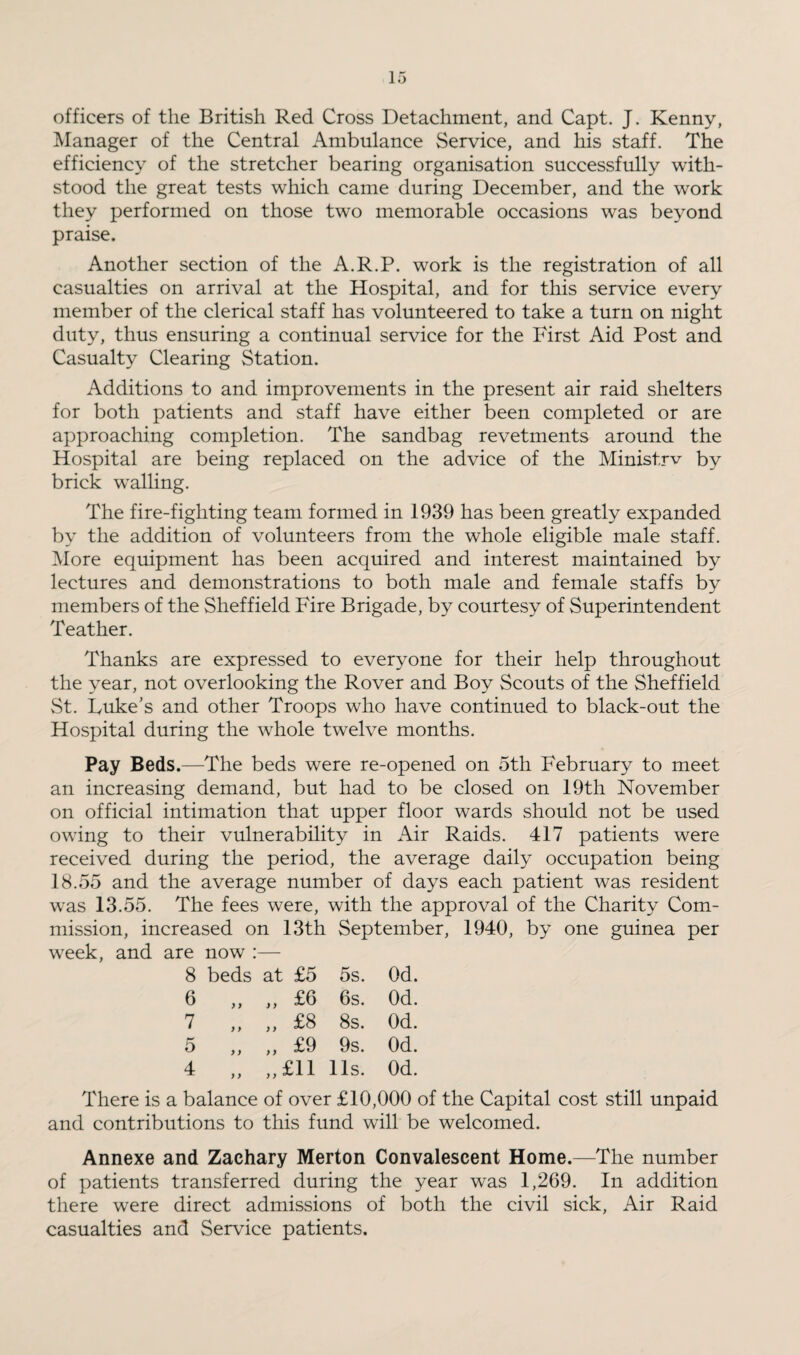 officers of the British Red Cross Detachment, and Capt. J. Kenny, Manager of the Central Ambulance Service, and his staff. The efficiency of the stretcher bearing organisation successfully with¬ stood the great tests which came during December, and the work they performed on those twTo memorable occasions was beyond praise. Another section of the A.R.P. work is the registration of all casualties on arrival at the Hospital, and for this service every member of the clerical staff has volunteered to take a turn on night duty, thus ensuring a continual service for the First Aid Post and Casualty Clearing Station. Additions to and improvements in the present air raid shelters for both patients and staff have either been completed or are approaching completion. The sandbag revetments around the Hospital are being replaced on the advice of the Ministrv by brick walling. The fire-fighting team formed in 1939 has been greatly expanded by the addition of volunteers from the whole eligible male staff. More equipment has been acquired and interest maintained by lectures and demonstrations to both male and female staffs by members of the Sheffield Fire Brigade, by courtesy of Superintendent Teather. Thanks are expressed to everyone for their help throughout the year, not overlooking the Rover and Boy Scouts of the Sheffield St. Luke’s and other Troops who have continued to black-out the Hospital during the whole twelve months. Pay Beds.—The beds were re-opened on 5th February to meet an increasing demand, but had to be closed on 19th November on official intimation that upper floor wards should not be used owing to their vulnerability in Air Raids. 417 patients were received during the period, the average daily occupation being 18.55 and the average number of days each patient was resident was 13.55. The fees were, with the approval of the Charity Com¬ mission, increased on 13th September, 1940, by one guinea per week, and are now :— 8 beds at £5 5s. Od. 6 y y „ £6 6s. Od. 7 y > „ £8 8s. Od. 5 y y „ £9 9s. Od. 4 y y „£ll 11s. Od. There is a balance of over £10,000 of the Capital cost still unpaid and contributions to this fund will be welcomed. Annexe and Zachary Merton Convalescent Home.—The number of patients transferred during the year was 1,269. In addition there were direct admissions of both the civil sick, Air Raid casualties and Service patients.