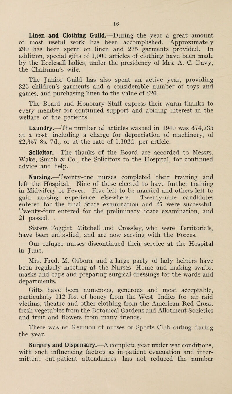 Linen and Clothing Guild.—During the year a great amount of most useful work has been accomplished. Approximately £90 has been spent on linen and 275 garments provided. In addition, special gifts of 1,000 articles of clothing have been made by the Ecclesall ladies, under the presidency of Mrs. A. C. Davy, the Chairman’s wife. The Junior Guild has also spent an active year, providing 325 children’s garments and a considerable number of toys and games, and purchasing linen to the value of £26. The Board and Honorary Staff express their warm thanks to every member for continued support and abiding interest in the welfare of the patients. Laundry.—The number of articles washed in 1940 was 474,735 at a cost, including a charge for depreciation of machinery, of £2,357 8s. 7d., or at the rate of 1.192d. per article. Solicitor.—The thanks of the Board are accorded to Messrs. Wake, Smith & Co., the Solicitors to the Hospital, for continued advice and help. Nursing.—Twenty-one nurses completed their training and left the Hospital. Nine of these elected to have further training in Midwifery or Fever. Five left to be married and others left to gain nursing experience elsewhere. Twenty-nine candidates entered for the final State examination and 27 were successful. Twenty-four entered for the preliminary State examination, and 21 passed. . Sisters Foggitt, Mitchell and Crossley, who were Territorials, have been embodied, and are now serving with the Forces. Our refugee nurses discontinued their service at the Hospital in June. Mrs. Fred. M. Osborn and a large party of lady helpers have been regularly meeting at the Nurses’ Home and making swabs, masks and caps and preparing surgical dressings for the wards and departments. Gifts have been numerous, generous and most acceptable, particularly 112 lbs. of honey from the West Indies for air raid victims, theatre and other clothing from the American Red Cross, fresh vegetables from the Botanical Gardens and Allotment Societies and fruit and flowers from many friends. There was no Reunion of nurses or Sports Club outing during the year. Surgery and Dispensary.—A complete year under war conditions, with such influencing factors as in-patient evacuation and inter¬ mittent out-patient attendances, has not reduced the number