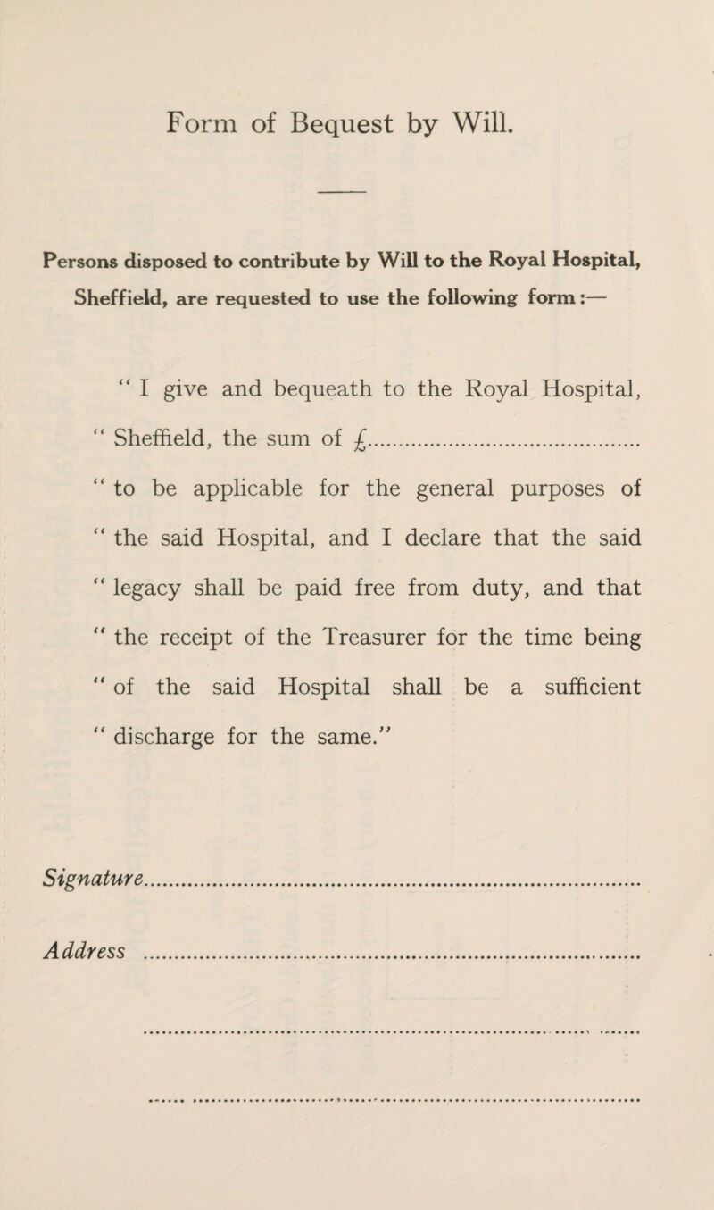 Form of Bequest by Will. Persons disposed to contribute by Will to the Royal Hospital, Sheffield, are requested to use the following form:— “ I give and bequeath to the Royal Hospital, “ Sheffield, the sum of £. to be applicable for the general purposes of  the said Hospital, and I declare that the said “ legacy shall be paid free from duty, and that  the receipt of the Treasurer for the time being  of the said Hospital shall be a sufficient “ discharge for the same.” Signature Address