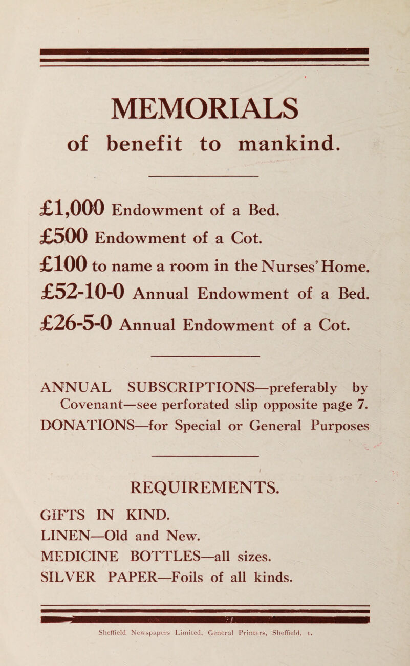 MEMORIALS of benefit to mankind. £1,000 Endowment of a Bed. £o00 Endowment of a Cot. £100 to name a room in the Nurses’Home. £52-10-0 Annual Endowment of a Bed. £26-5-0 Annual Endowment of a Cot. ANNUAL SUBSCRIPTIONS—preferably by Covenant—see perforated slip opposite page 7. DONATIONS—for Special or General Purposes REQUIREMENTS. GIFTS IN KIND. LINEN—Old and New. MEDICINE BOTTLES—all sizes. SILVER PAPER—Foils of all kinds. m Sheffield Newspapers Limited, General Printers, Sheffield, i.