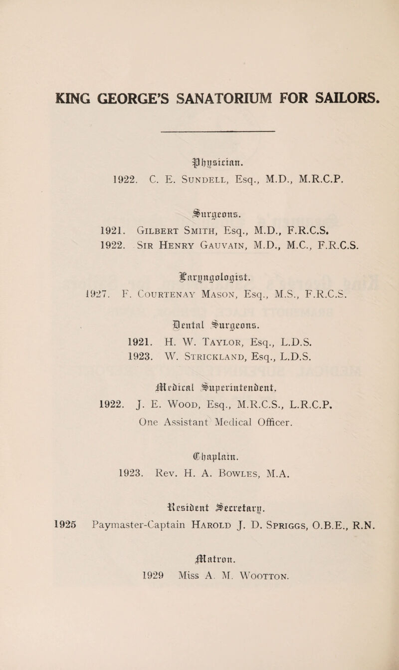 KING GEORGE’S SANATORIUM FOR SAILORS. I)uairiatT. 1922. C. E. Sundell, Esq., M.D., M.R.C.P. j^urarmts. 192L Gilbert Smith, Esq., M.D., F.R.C.S. 1922. Sir Henry Gauvain, M.D., M.C., F.R.C.S. ^ariin0oloT[xst. 1927. F. Courtenay Mason, Esq., M.S., F.R.C.S. Unit a l burgeons. 1921. H. W. Taylor, Esq., L.D.S. 1923. W. Strickland, Esq., L.D.S. Medical JiupTrintenfrent, 1922. j. E. Wood, Esq., M.R.C.S., L.R.C.P, One Assistant Medical Officer. (ftljaplam. 1923. Rev. H. A. Bowles, M.A. Resident ^metarti. 1925 Paymaster-Captain Harold J. D. Spriggs, O.B.E., R.N. 4ltatron. 1929 Miss A. M. Wootton.