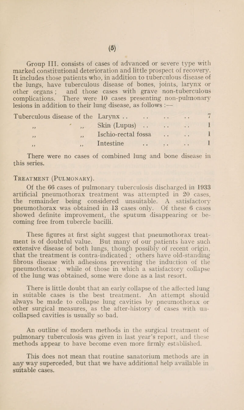 Group III. consists of cases of advanced or severe type with marked constitutional deterioration and little prospect of recovery. It includes those patients who, in addition to tuberculous disease of the lungs, have tuberculous disease of bones, joints, larynx or other organs ; and those cases with grave non-tuberculous complications. There were 10 cases presenting non-pulmonary lesions in addition to their lung disease, as follows :— Tuberculous disease of the Larynx .. .. .. .. 7 Skin (Lupus) . . Ischio-rectal fossa Intestine 1 1 1 There were no cases of combined lung and bone disease in this series. Treatment (Pulmonary). Of the 66 cases of pulmonary tuberculosis discharged in 1933 artificial pneumothorax treatment was attempted in 20 cases, the remainder being considered unsuitable. A satisfactory pneumothorax was obtained in 13 cases only. Of these 6 cases showed definite improvement, the sputum disappearing or be¬ coming free from tubercle bacilli. These figures at first sight suggest that pneumothorax treat¬ ment is of doubtful value. But many of our patients have such extensive disease of both lungs, though possibly of recent origin, that the treatment is contra-indicated ; others have old-standing fibrous disease with adhesions preventing the induction of the pneumothorax ; while of those in which a satisfactory collapse of the lung was obtained, some were done as a last resort. There is little doubt that an early collapse of the affected lung in suitable cases is the best treatment. An attempt should always be made to collapse lung cavities by pneumothorax or other surgical measures, as the after-history of cases with un¬ collapsed cavities is usually so bad. An outline of modern methods in the surgical treatment of pulmonary tuberculosis was given in last year’s report, and these methods appear to have become even more firmly established. This does not mean that routine sanatorium methods are in any way superceded, but that we have additional help available in suitable cases.