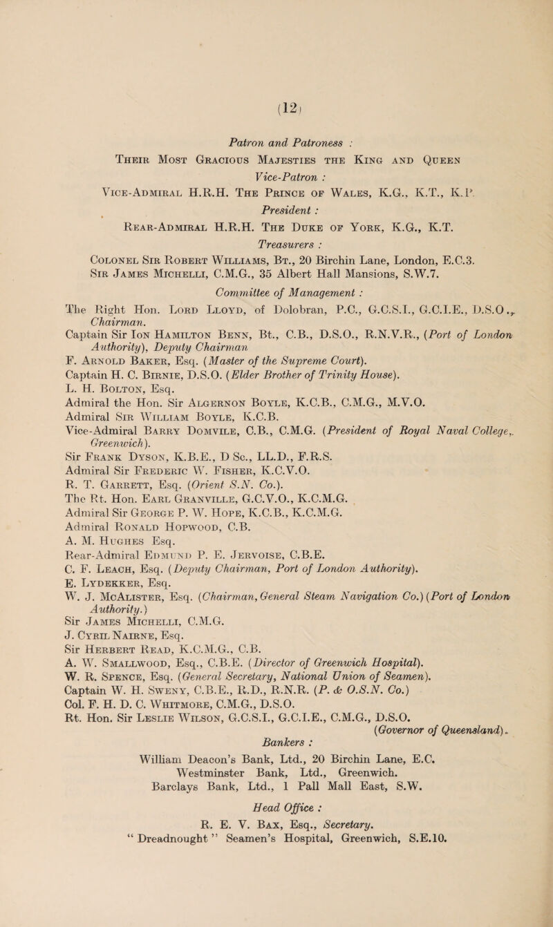 Patron and Patroness : Their Most Gracious Majesties the King and Queen Vice-Patron : Vice-Admiral H.R.H. The Prince of Wales, K.G., K.T., K.P. President : Rear-Admiral H.R.H. The Duke of York, K.G., K.T. Treasurers : Colonel Sir Robert Williams, Bt., 20 Birchin Lane, London, E.C.3. Sir James Michelli, C.M.G., 35 Albert Hall Mansions, S.W.7. Committee of Management : The Right Hon. Lord Lloyd, of Dolobran, P.C., G.C.S.I., G.C.I.E., D.S.O ,r Chairman. Captain Sir Ion Hamilton Benn, Bt., C.B., D.S.O., R.N.V.R., (Port of London Authority), Deputy Chairman F. Arnold Baker, Esq. (Master of the Supreme Court). Captain H. C. Birnie, D.S.O. (Elder Brother of Trinity House). L. H. Bolton, Esq. Admiral the Hon. Sir Algernon Boyle, K.C.B., C.M.G., M.V.O. Admiral Sir William Boyle, K.C.B. Vice-Admiral Barry Domvile, C.B., C.M.G. (President of Royal Naval College,. Greenwich). Sir Frank Dyson, K.B.E., D Sc., LL.D., F.R.S. Admiral Sir Frederic W. Fisher, K.C.V.O. R. T. Garrett, Esq. (Orient S.N. Co.). The Rt. Hon. Earl Granville, G.C.V.O., K.C.M.G. Admiral Sir George P. W. Hope, K.C.B., K.C.M.G. Admiral Ronald Hopwood, C.B. A. M. Hughes Esq. Rear-Admiral Edmund P. E. Jervoise, C.B.E. C. F. Leach, Esq. (Deputy Chairman, Port of London Authority). E. Lydekker, Esq. W. J. McAlister, Esq. (Chairman, General Steam Navigation Co.) (Port of London Authority.) Sir James Michelli, C.M.G. J. Cyril Nairne, Esq. Sir Herbert Read, K.C.M.G., C.B. A. W. Smallwood, Esq., C.B.E. (Director of Greenwich Hospital). W. R. Spence, Esq. (General Secretary, National Union of Seamen). Captain W. H. Sweny, C.B.E., R.D., R.N.R. (P. & O.S.N. Co.) Col. F. H. D. C. Whitmore, C.M.G., D.S.O. Rt. Hon. Sir Leslie Wilson, G.C.S.I., G.C.I.E., C.M.G., D.S.O. (Governor of Queensland). Bankers : William Deacon’s Bank, Ltd., 20 Birchin Lane, E.C. Westminster Bank, Ltd., Greenwich. Barclays Bank, Ltd., 1 Pall Mall East, S.W. Head Office : R. E. V. Bax, Esq., Secretary. “ Dreadnought ” Seamen’s Hospital, Greenwich, S.E.10.
