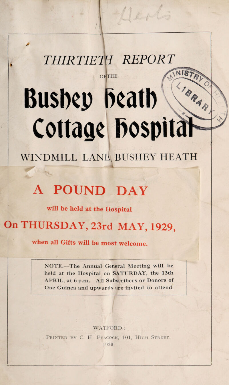 THIRTIETH REPORT OP THE BusIkp Cottaae bospit WINDMILL LANE, BUSHEY HEATH A POUND DAY will be held at the Hospital On THURSDAY, 23rd MAY, 1929, when all Gifts will be most welcome. NOTE.—The Annual General Meeting will be held at the Hospital on SATURDAY, the 13th APRIL, at 6 p.m. All Subscribers or Donors of One Guinea and upwards are invited to attend. WATFORD : Printed by C. H. Peacock, 101, High Street. 1929.