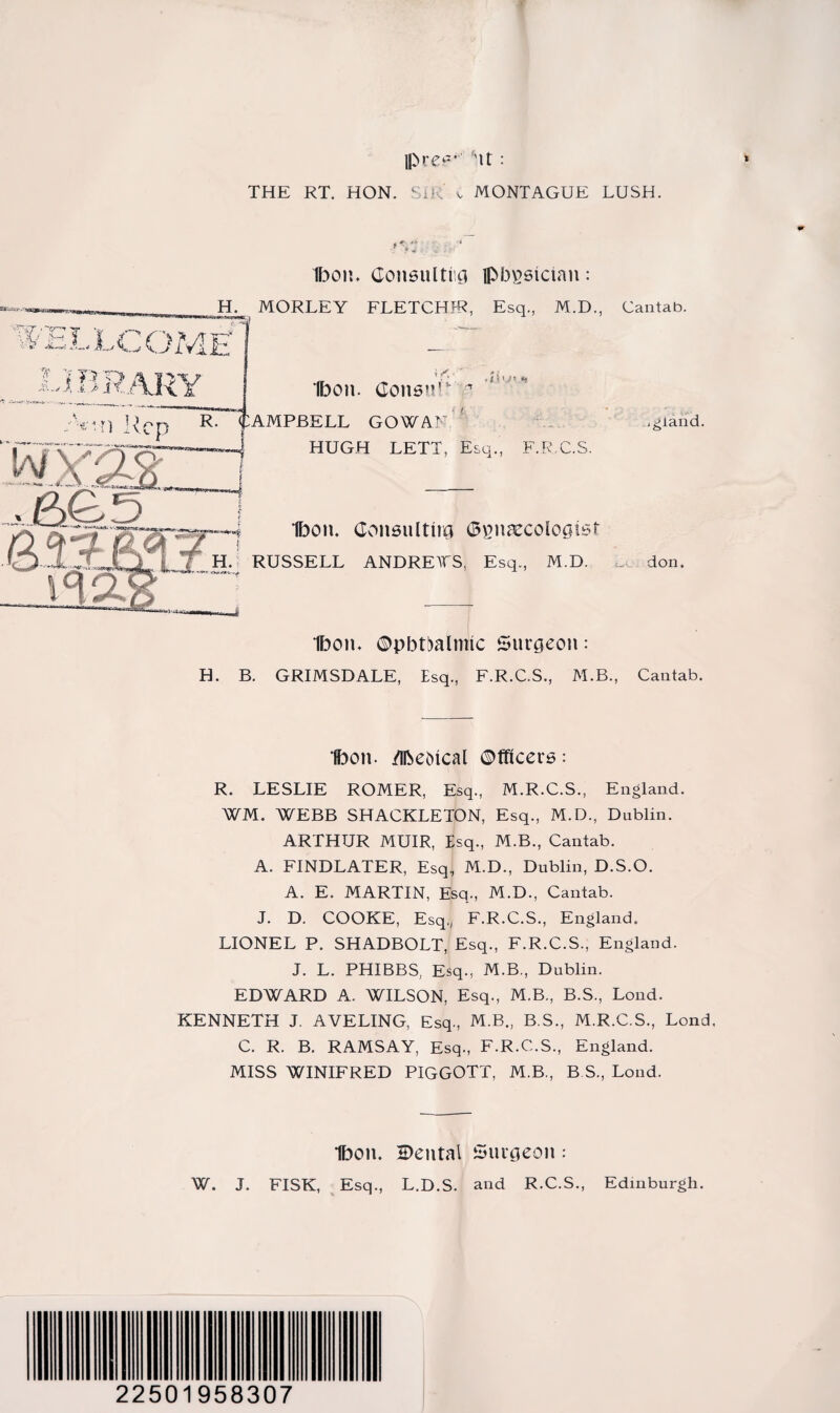 IP re-** ''It : THE RT. HON. SIR v MONTAGUE LUSH. »v. ellcome1 Ibon. Consul ti g ipbpsicinn : H. MORLEY FLETCHJR, Esq., M.D., Cantab. ’Cy“T^ V I' ‘K. imR{ i<<- Ibon. Consul ^ . i) •» <■ i ;Vrn ]{Cp R. CAMPBELL GOWAN HUGH LETT, Esq., F.R.C.S. inland. ^ 1F3on. Consulting ©sneecologtsr .. H-; RUSSELL ANDRETS, Esq., M.D. don. Ibon. ©pbtbalmlc Surgeon: H. B. GRIMSDALE, Esq., F.R.C.S., M.B., Cantab. Ibon. /ibeMcal Officers: R. LESLIE ROMER, Esq., M.R.C.S., England. WM. WEBB SHACKLETON, Esq., M.D., Dublin. ARTHUR MUIR, Esq., M.B., Cantab. A. FINDLATER, Esq, M.D., Dublin, D.S.O. A. E. MARTIN, Esq., M.D., Cantab. J. D. COOKE, Esq, F.R.C.S., England. LIONEL P. SHADBOLT, Esq., F.R.C.S., England. J. L. PHIBBS, Esq., M.B., Dublin. EDWARD A. WILSON, Esq., M.B., B.S., Lond. KENNETH J. AVELING, Esq., M.B., B.S., M.R.C.S., Lond, C. R. B. RAMSAY, Esq., F.R.C.S., England. MISS WINIFRED PIGGOTT, M.B., B.S, Lond. Ibon. Cental Surgeon : W. J. FISK, Esq., L.D.S. and R.C.S., Edinburgh. 22501958307