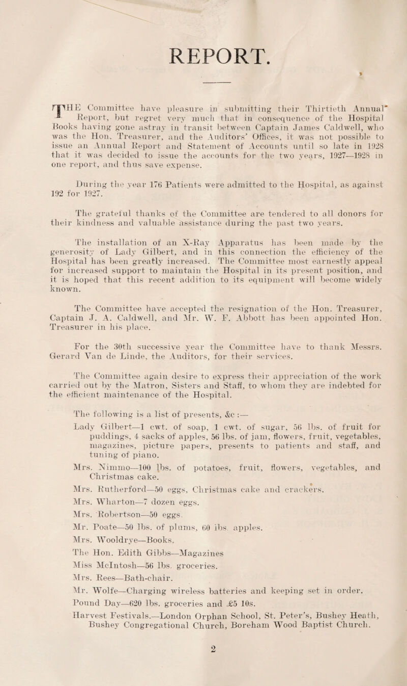 REPORT. * THE Committee have pleasure in submitting tlieir Thirtieth Annual' Report, but regret very much that in consequence of the Hospital Hooks having gone astray in transit between Captain James Caldwell, who was the Hon. Treasurer, and the Auditors'* Offices, it was not possible to issue an Annual Report and Statement of Accounts until so late in 1928 that it was decided to issue the accounts for the two years, 1927—1928 in one report, and thus save expense. During the year 176 Patients were admitted to the Hospital, as against 192 for 1927. The grateful thanks of the Committee are tendered to all donors for their kindness and valuable assistance during the past two years. The installation of an X-Ray Apparatus has been made by the generosity of Lady Gilbert, and in this connection the efficiency of the Hospital has been greatly increased. The Committee most earnestly appeal for increased support to maintain the Hospital in its present position, and it is hoped that this recent addition to its equipment will become widely known. The Committee have accepted the resignation of the Hon. Treasurer, Captain J. A. Caldwell, and Mr. W. F. Abbott has been appointed Hon. Treasurer in his place. For the 30th successive year the Committee have to thank Messrs. Gerard Van de Linde, the Auditors, for their services. The Committee again desire to express their appreciation of the work carried out by the Matron, Sisters and Staff, to whom they are indebted for the efficient maintenance of the Hospital. The following is a list of presents, &e :— Lady Gilbert—1 cwt. of soap, 1 cwt. of sugar, 56 lbs. of fruit for puddings, 4 sacks of apples, 56 lbs. of jam, flowers, fruit, vegetables, magazines, picture papers, presents to patients and staff, and tuning of piano. Mrs. Nimmo—100 lbs. of potatoes, fruit, flowers, vegetables, and Christmas cake. Mrs. Rutherford—50 eggs, Christmas cake and crackers. Mrs. Wharton—7 dozen eggs. Mrs. Robertson—50 eggs, Mr. Poate—50 lbs. of plums, 60 lbs. apples. Mrs. Wooldrye—Books. The Hon. Edith Gibbs—Magazines Miss McIntosh—56 lbs. groceries. Mrs. Rees—Bath-chair. Mr. Wolfe—Charging wireless batteries and keeping set in order. Pound Day—620 lbs. groceries and =£5 10s. Harvest Festivals.—London Orphan School, St. Peter’s, Bushey Heath, Bushey Congregational Church, Boreham Wood Baptist Church.