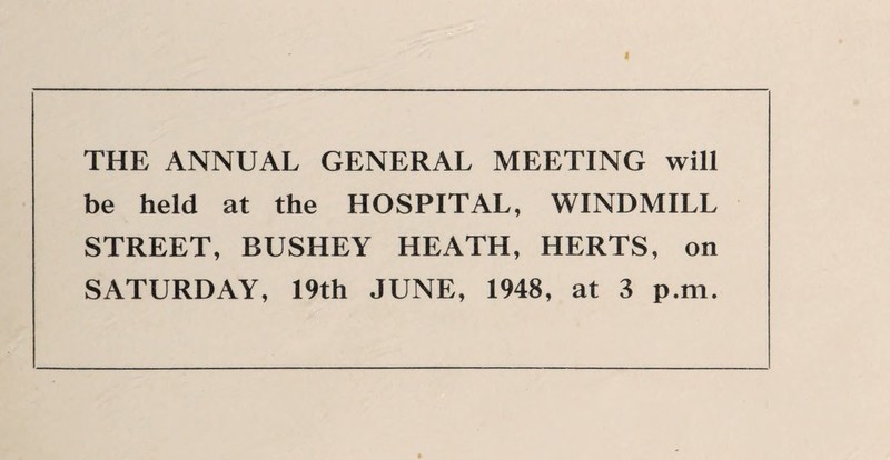 THE ANNUAL GENERAL MEETING will be held at the HOSPITAL, WINDMILL STREET, BUSHEY HEATH, HERTS, on SATURDAY, 19th JUNE, 1948, at 3 p.m.