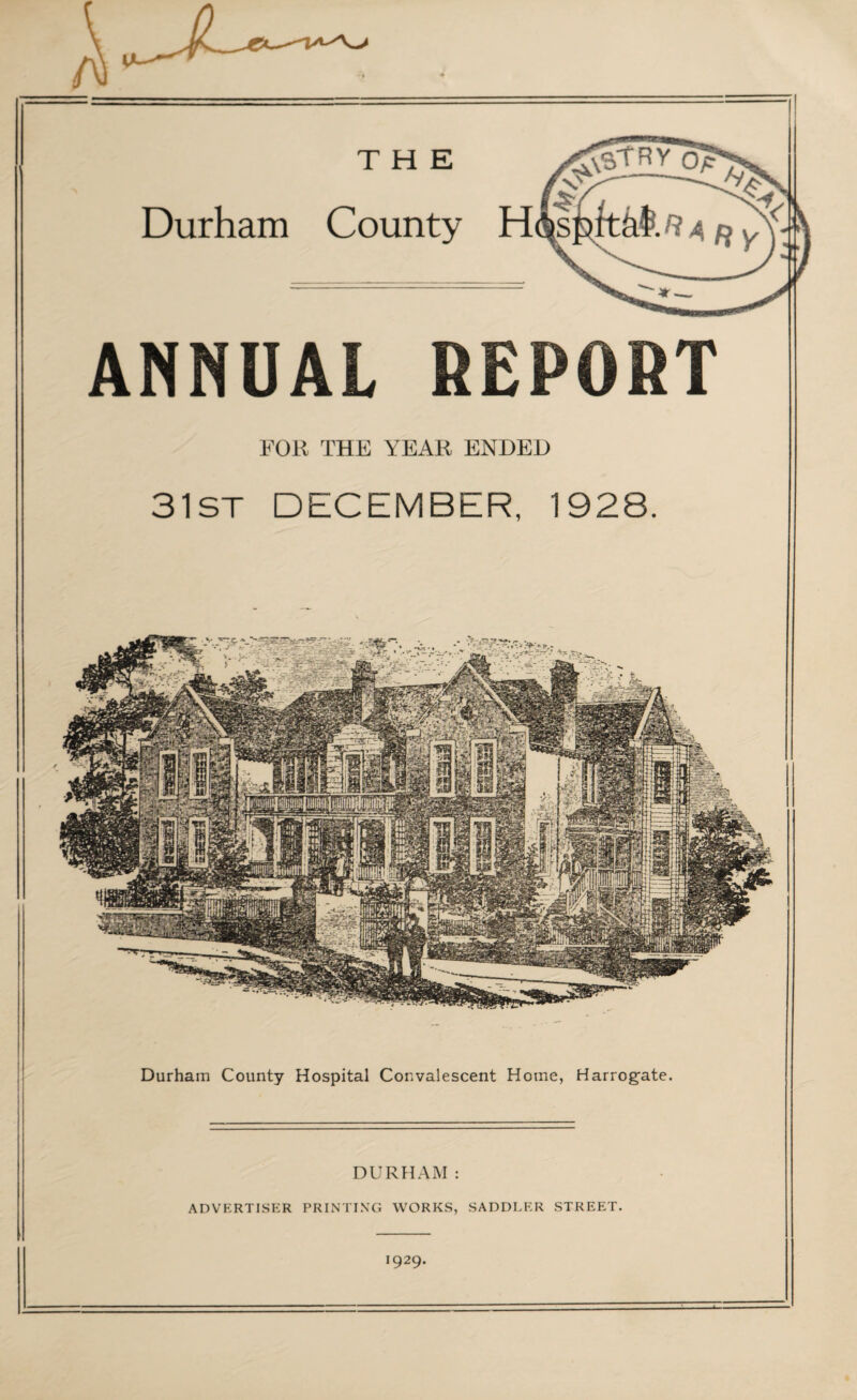 THE Durham County H ANNUAL REPORT FOR THE YEAR ENDED 31ST DECEMBER, 1928. Durham County Hospital Convalescent Home, Harrogate. DURHAM: ADVERTISER PRINTING WORKS, SADDLER STREET. 1929.