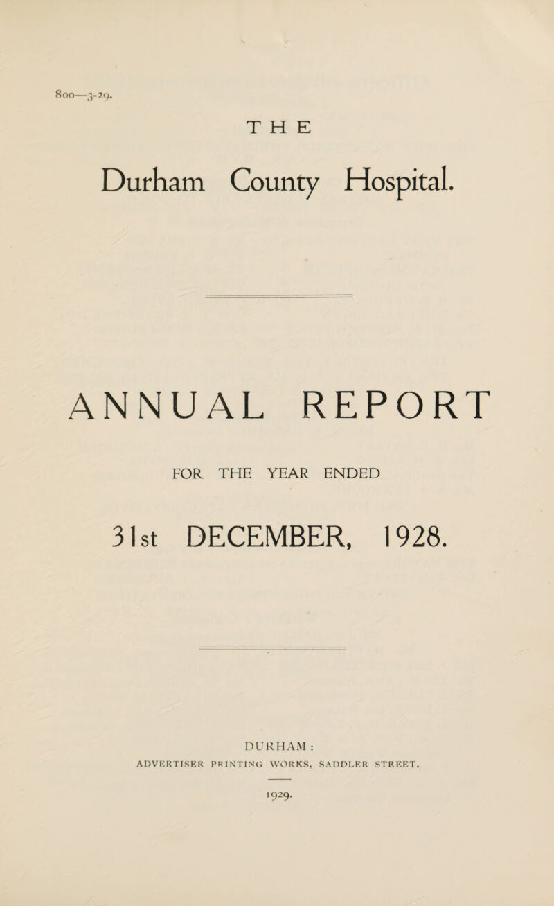 Soo—3-2Q. THE Durham County Hospital. ANNUAL REPORT FOR THE YEAR ENDED 31st DECEMBER, 1928. DURHAM: ADVERTISER PRINTING WORKS, SADDLER STREET, *929-