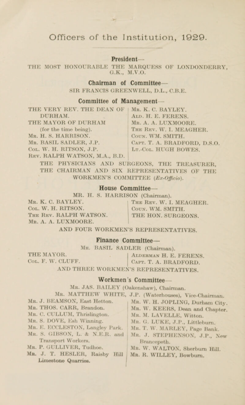 Officers of the Institution, 1929. President— THE MOST HONOURABLE THE MARQUESS OF LONDONDERRY, G.K., M.V.O. Chairman of Committee— SIR FRANCIS GREENWELL, D.L., C.B.K. Committee of Management THE VERY REV. THE DEAN OF DURHAM. THE MAYOR OF DURHAM (for the time being). Mr. H. S. HARRISON. Mr. BASIL SADLER, J.P. Col. W. H. RITSON, J.P. Rev. RALPH WATSON, M.A., B.D. Mr. K. C. BAYLEY. Ald. H. E. FERENS. Mr. A. A. LUX MOORE. The Rev. W. I. MEAGHER. Coitn. WM. SMITH. Oapt. T. A. BRADFORD, D.S.O. Lt.-Col. HUGH BOWES. THE PHYSICIANS AND SURGEONS, THE TREASURER, THE CHAIRMAN AND SIX REPRESENTATIVES OF THE WORKMEN’S COMMITTEE (Ex-Officio). House Committee— MR. H. S. HARRISON (Chairman). Mr. K. C. BAYLEY. The Rev. W. I. MEAGHER. Col. W. H. RITSON. Coun. WM. SMITH. The Rev. RALPH WATSON. THE HON. SURGEONS. Mr. A. A. LUXMOORE. AND FOUR WORKMEN’S REPRESENTATIVES. Finance Committee— Mr. BASIL SADLER (Chairman). THE MAYOR. . Alderman H. E. FERENS. Col. F. W. CLUFF. Capt. T. A. BRADFORD. and THR E E WO R K M E N’S R E PRESE NT ATI VES. Workmen's Committee— Mr. JAS. BAILEY (Oakonshaw), Chairman. Mr. MATTHEW WHITE, Mr. .J. BEAMSON, East Hotton. Mr. THUS. CARR, Brandon. Mr. C. CULLUM, Thrislington. Mr. S. DOVE, Esh Winning. Mr. E. ECCLESTON, Langley Park. Mr. S. GIBSON, L. & N.E.R. and Transport Workers. Mr. P. GULLIVER, Tudhoe. Mr. J. T. HESLER, Raisby Hill Limestone Quarries. J.P. (Waterhouses), Vice-Chairman. Mr. W. H. JOPLING, Durham City. Mr. W . KEERS, Dean and Chapter. Mr. M. LA\ ELLE, Witton. Mr. G. LUKE, J.P., Littlebum. Mr. T. W . MAR LEY, Page Bank. Mr. J. STEPHENSON, J.P., New B ranee pe th. Mr. W. WrALTON, Sherbum Hill. Mr. R. WILLEY, Bowbum.