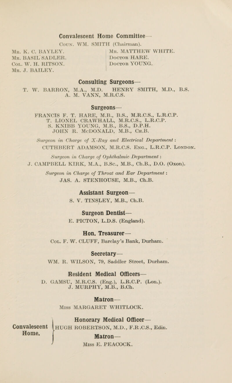 Mu. K. C. Convalescent Home Committee— Coun. WM. SMITH (Chairman). BAYLEY. Mr. MATTHEW WHITE. Mr. BASIL SADLER. Doctor HARE. Col. W. H. RITSON. Doctor YOUNG. Mr. J. BAILEY. Consulting Surgeons— T. W. BARRON, M.A., M.D. HENRY SMITH, M.D., B.S. A. M. VANN, M.R.C.S. Surgeons— FRANCIS F. T. HARE, M.B., B.S., M.R.C.S., L.R.C.P. T. LIONEL CRAWHALL, M.R.C.S., L.R.C.P. S. KNIBB YOUNG, M.B., B.S., D.P.H. JOHN R. MCDONALD, M.B., Ch.B. Surgeon in Charge of X-Ray and Electrical Department : CUTHBERT ADAMSON, M.R.C.S. Eng., L.R.C.P. London. Surgeon in Charge of Ophthalmic Department : J. CAMPBELL KIRK, M.A., B.Sc., M.B., Ch.B., D.O. (Oxon). Surgeon in Charge of Throat and Ear Department : JAS. A. STENHOUSE, M.B., Ch.B. Assistant Surgeon— S. V. TINSLEY, M.B., Ch.B. Surgeon Dentist— E. PICTON, L.D.S. (England). Hon. Treasurer— Col. F. W. CLUFF, Barclay’s Bank, Durham. Secretary— WM. R. WILSON, 79, Saddler Street, Durham. Resident Medical Officers— GAMSU, M.R.C.S. (Eng.), L.R.C.P. (Lon.). J. MURPHY, M.B., B.Ch. Matron— Miss MARGARET WHITLOCK. (Honorary Medical Officer— HUGH ROBERTSON, M.D., F.R.C.S., Edin. Matron— Miss E. PEACOCK. D. Convalescent Home.