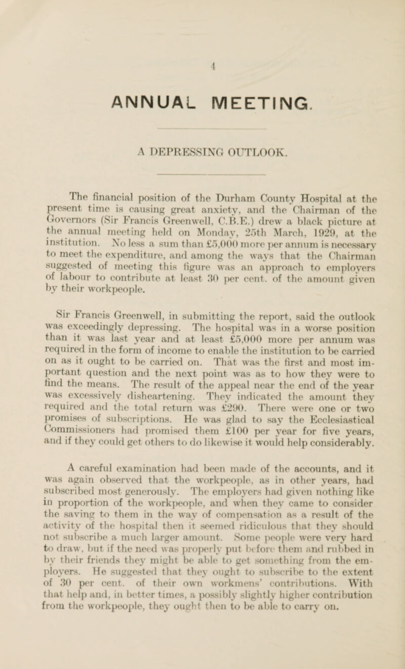 1 ANNUAL MEETING. A DEPRESSING OUTLOOK. Hie financial position of the Durham County Hospital at the present time is causing great anxiety, and the Chairman of the Governors (Sir Francis Greenwell, C.B.E.) drew a black picture at the annual meeting held on Monday, 25th March, 1020, at the institution. No less a sum than £5,000 more ]>er annum is necessary to meet the expenditure, and among the ways that the Chairman suggested of meeting this figure was an approach to employers of labour to contribute at least 50 per cent, of the amount given by their workpeople. Sir Francis Greenwell, in submitting the report, said the outlook was exceedingly depressing. The hospital was in a worse position than it was last year and at least £5,000 more per annum was required in the form of income to enable the institution to be carried on as it ought to be carried on. That was the first and most im¬ portant question and the next point was as to how they were to find the means. The result of the appeal near the end of the year was excessively disheartening. They indicated the amount they required and the total return was £290. There wrere one or two promises of subscriptions. He was glad to say the Ecclesiastical Commissioners had promised them £100 per year for five years, and if they could get others to do likewise it wouid help considerably. A careful examination had been made of the accounts, and it was again observed that the workpeople, as in other years, had subscribed most generously. The employers had given nothing like in proportion of the workpeople, and when they came to consider the saving to them in the wav of compensation as a result of the activity of the hospital then it seemed ridiculous that they should not subscribe a much larger amount. Some people were very hard to draw, but if the need was properly put before them and rubbed in by their friends they might be able to get something from the em¬ ployers. He suggested that they ought to subscribe to the extent of 30 per cent, of their own workmens’ contributions. With that help and, in better times, a possibly slightly higher contribution from the workpeople, they ought then to be able to carry on.