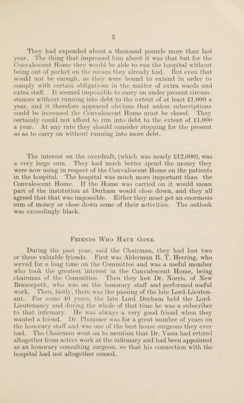 They had expended about a thousand pounds more than last year. The thing that impressed him about it was that but for the Convalescent Home they would be able to run the hospital without being out of pocket on the means they already had. But even that would not be enough, as they were bound to extend in order to comply with certain obligations in the matter of extra wards and extra staff. It seemed impossible to carry on under present circum¬ stances without running into debt to the extent of at least £1,000 a year, and it therefore appeared obvious that unless subscriptions could be increased the Convalescent Home must be closed. They certainly could not afford to run into debt to the extent of £1,000 a year. At any rate they should consider stopping for the present so as to carry on without running into more debt. The interest on the overdraft, (which was nearly £12,000), was a very large sum. They had much better spend the money they were now using in respect of the Convalescent Home on the patients in the hospital. The hospital was much more important than the Convalescent Home. If the Home was carried on it would mean part of the institution at Durham would close down, and they all agreed that that was impossible. Either they must get an enormous sum of money or close down some of their activities. The outlook was exceedingly black. Friends Who Have Gone. During the past year, said the Chairman, they had lost two or three valuable friends. First was Alderman R. T. Herring, who served for a long time on the Committee and was a useful member who took the greatest interest in the Convalescent Home, being chairman of the Committee. Then they lost Dr. Norris, of New Brancepeth, who was on the honorary staff and performed useful work. Then, lastly, there was the passing of the late Lord-Lieuten¬ ant. For some 40 years, the late Lord Durham held the Lord- Lieutenancy and during the whole of that time he was a subscriber to that infirmary. He was always a very good friend when they wanted a friend. Dr. Plummer was for a great number of years on the honorary staff and was one of the best house surgeons they ever had. The Chairman went on to mention that Dr. Vann had retired altogether from active work at the infirmary and had been appointed as an honorary consulting surgeon, so that his connection with the hospital had not altogether ceased.