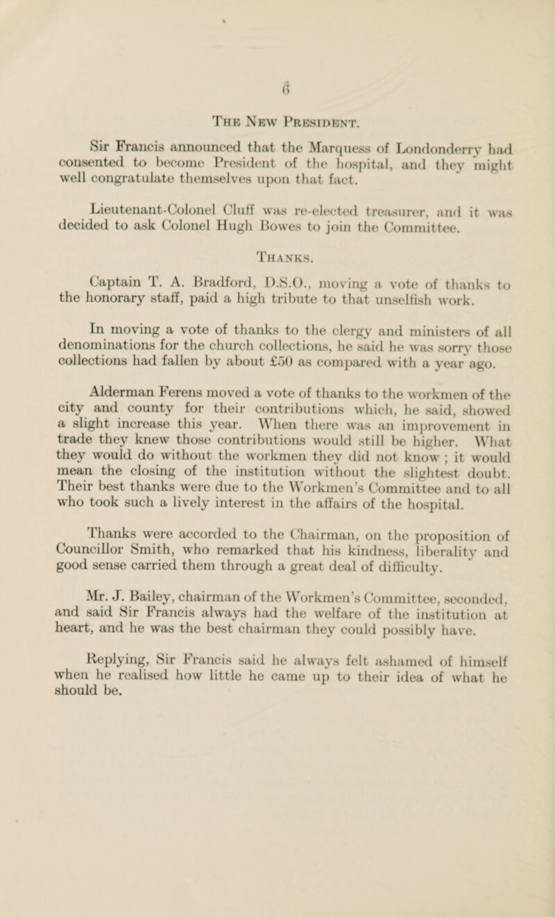 The New President. Sir Francis announced that the Marquess of Londonderry had consented to become President of the hospital, and they might well congratulate themselves upon that fact. Lieutenant-Colonel ('luff was re-elected treasurer, and it was decided to ask Colonel Hugh Bowes to join the Committee. Thanks. Captain T. A. Bradford, D.S.O., moving a vote of thanks to the honorary staff, paid a high tribute to that unselfish work. In moving a vote of thanks to the clergy and ministers of all denominations for the church collections, he said he was sorry those collections had fallen by about £50 as compared with a year ago. Alderman Ferens moved a vote of thanks to the woi kmen of the city and county for their contributions which, he said, showed a slight increase this year. When there was an improvement in trade they knew those contributions would still be higher. What they would do without the workmen they did not know ; it would mean the closing of the institution without the slightest doubt. Their best thanks were due to the Workmen’s Committee and to all who took such a lively interest in the affairs of the hospital. Lhanks were accorded to the Chairman, on the proposition of Councillor Smith, who remarked that his kindness, liberality and good sense carried them through a great deal of difficulty. Mr. J. Bailey, chairman of the Workmen’s Committee, seconded, and said Sir Francis always had the welfare of the institution at heart, and he was the best chairman they could possibly have. Replying, Sir Francis said he always felt ashamed of himself when he realised how little he came up to their idea of what he should be.