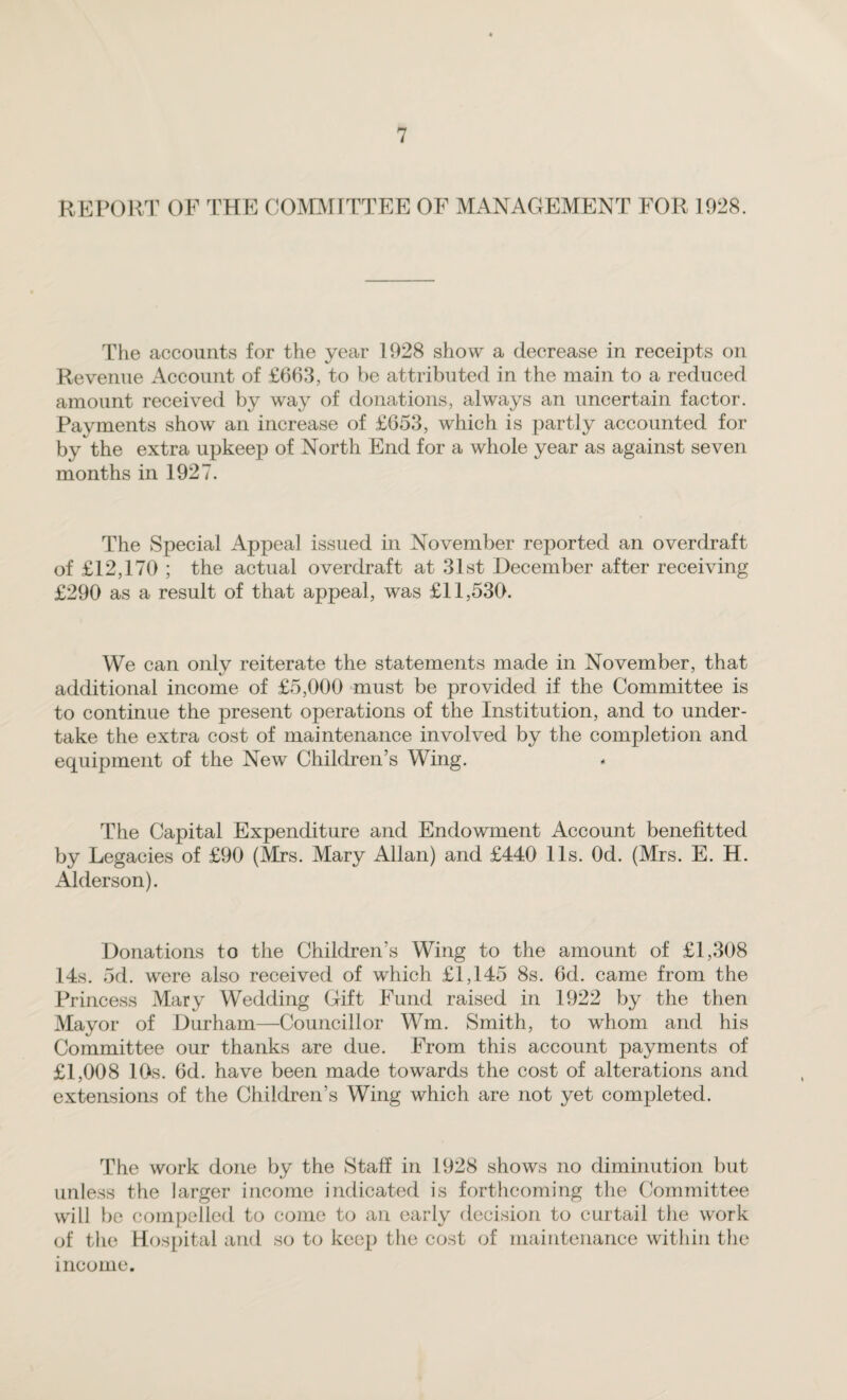 REPORT OF THE COMMITTEE OF MANAGEMENT FOR 1928. The accounts for the year 1928 show a decrease in receipts on Revenue Account of £663, to be attributed in the main to a reduced amount received by way of donations, always an uncertain factor. Payments show an increase of £653, which is partly accounted for by the extra upkeep of North End for a whole year as against seven months in 1927. The Special Appea] issued in November reported an overdraft of £12,170 ; the actual overdraft at 31st December after receiving £290 as a result of that appeal, was £11,530. We can only reiterate the statements made in November, that additional income of £5,000 must be provided if the Committee is to continue the present operations of the Institution, and to under¬ take the extra cost of maintenance involved by the completion and equipment of the New Children’s Wing. The Capital Expenditure and Endowment Account benefitted by Legacies of £90 (Mrs. Mary Allan) and £440 11s. Od. (Mrs. E. H. Alder son). Donations to the Children’s Wing to the amount of £1,308 14s. 5d. were also received of which £1,145 8s. 6d. came from the Princess Mary Wedding Gift Fund raised in 1922 by the then Mayor of Durham—Councillor Wm. Smith, to whom and his Committee our thanks are due. From this account payments of £1,008 10s. 6d. have been made towards the cost of alterations and extensions of the Children’s Wing which are not yet completed. The work done by the Stall in 1928 shows no diminution but unless the larger income indicated is forthcoming the Committee will be compelled to come to an early decision to curtail the work of the Hospital and so to keep the cost of maintenance within the income.