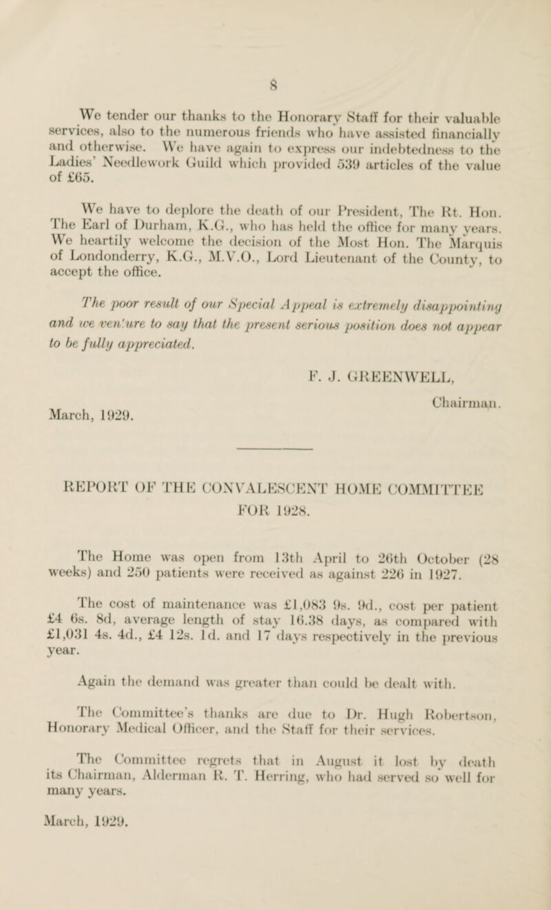 We tender our thanks to the Honorary Staff for their valuable services, also to the numerous friends who have assisted financially and otherwise. We have again to express our indebtedness to the Ladies Needlework Guild which provided 539 articles of the value of £65. We have to deplore the death of our President, The Rt. Hon. I he Lari of Durham, K.G., who has held the office for many years. We heartily welcome the decision of the Most Hon. The Marquis of Londonderry, K.G., M.V.O., Lord Lieutenant of the County, to accept the office. I poor result of our Special Appeal is extremely disappointing and we ven ure to say that the present serious position does not appear to be fully appreciated. March, 1929. F. J. GREENWELL, Chairman. REPORT OF THE CONVALESCENT HOME COMMITTEE FOR 1928. The Home was open from 13th April to 26th October (28 weeks) and 250 patients were received as against 220 in 1927. The cost of maintenance was £1,083 9s. 9d., cost per patient £4 6s. 8d, average length of stay 16.38 days, as compared with £1,031 4s. 4d., £4 12s. Id. and 17 days respectively in the previous year. Again the demand was greater than could he dealt with. The Committee’s thanks are due to Dr. Hugh Robertson, Honorary Medical Officer, and the Staff for their services. The Committee regrets that in August it lost by death its Chairman, Alderman R. T. Herring, who had served so well for many years. March, 1929.