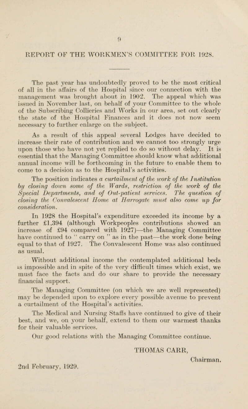 REPORT OF THE WORKMEN’S COMMITTEE FOR 1928. The past year has undoubtedly proved to be the most critical of all in the affairs of the Hospital since our connection with the management was brought about in 1902. The appeal which was issued in November last, on behalf of your Committee to the whole of the Subscribing Collieries and Works in our area, set out clearly the state of the Hospital Finances and it does not now seem necessary to further enlarge on the subject. As a result of this appeal several Lodges have decided to increase their rate of contribution and we cannot too strongly urge upon those who have not yet replied to do so without delay. It is essential that the Managing Committee should know what additional annual income will be forthcoming in the future to enable them to come to a decision as to the Hospital’s activities. The position indicates a curtailment of the work of the Institution by closing doivn some of the Wards, restriction of the work of the Special Departments, and of Out-patient services. The question of closing the Convalescent Home at Harrogate must also come up for consideration. In 1928 the Hospital’s expenditure exceeded its income by a further £1,394 (although Workpeoples contributions showed an increase of £94 compared with 1927)—the Managing Committee have continued to “ carry on ” as in the past—the work done being equal to that of 1927. The Convalescent Home was also continued as usual. Without additional income the contemplated additional beds is impossible and in spite of the very difficult times which exist, we must face the facts and do our share to provide the necessary financial support. The Managing Committee (on which we are well represented) may be depended upon to explore every possible avenue to prevent a curtailment of the Hospital’s activities. The Medical and Nursing Staffs have continued to give of their best, and we, on your behalf, extend to them our warmest thanks for their valuable services. Our good relations with the Managing Committee continue. THOMAS CARR, 2nd February, 1929. Chairman,