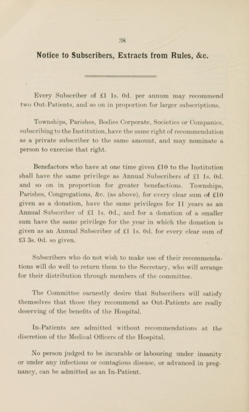 Notice to Subscribers, Extracts from Rules, &c. Every Subscriber of £1 Is. Od. per annum may recommend two Out-Patients, and so on in proportion for larger subscriptions. Townships, Parishes, 1 todies Corporate, Societies or Companies, subscribing to the Institution, have the same right of recommendation as a private subscriber to the same amount, and may nominate a person to exercise that right. Benefactors who have at one time given £10 to the Institution shall have the same privilege as Annual Subscribers of £1 Is. Od. and so on in proportion for greater benefactions. Townships, Parishes, Congregations, &c. (as above), for every clear sum of £10 given as a donation, have the same privileges for 11 years as an Annual Subscriber of £1 Is. Od., and for a donation of a smaller sum have the same privilege for the year in which the donation is given as an Annual Subscriber of £1 Is. Od. for every clear sum of £3 3s. Od. so given. Subscribers who do not wish to make use of their recommenda¬ tions will do well to return them to the Secretary, who will arrange for their distribution through members of the committee. The Committee earnestly desire that Subscribers will satisfy themselves that those they recommend as Out-Patients are really deserving of the benefits of the Hospital. In-Patients are admitted without recommendations at the discretion of the Medical Officers of the Hospital. No person judged to be incurable or labouring under insanity or under any infectious or contagious disease, or advanced in preg¬ nancy, can be admitted as an In-Patient.