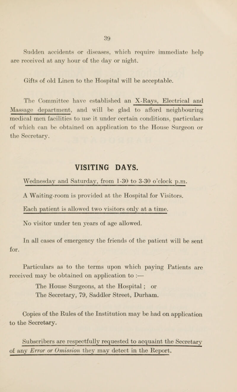 Sudden accidents or diseases, which require immediate help are received at any hour of the day or night. Gifts of old Linen to the Hospital will be acceptable. The Committee have established an X-Rays, Electrical and Massage department, and will be glad to afford neighbouring medical men facilities to use it under certain conditions, particulars of which can be obtained on application to the House Surgeon or the Secretary. VISITING DAYS. Wednesday and Saturday, from 1-30 to 3-30 o’clock p.m. I I ■■■IH——«.ll|-»l ■IMIUtVJ ■ ■— W T — II ■ ■■■■■■■ Wl —IWI« ■■*111 III. A Waiting-room is provided at the Hospital for Visitors. Each patient is allowed two visitors only at a time. No visitor under ten years of age allowed. In all cases of emergency the friends of the patient will be sent Particulars as to the terms upon which paying Patients are received may be obtained on application to :— The House Surgeons, at the Hospital; or The Secretary, 79, Saddler Street, Durham. Copies of the Rules of the Institution may be had on application to the Secretary. Subscribers are respectfully requested to acquaint the Secretary of any Error or Omission they may detect in the Report.