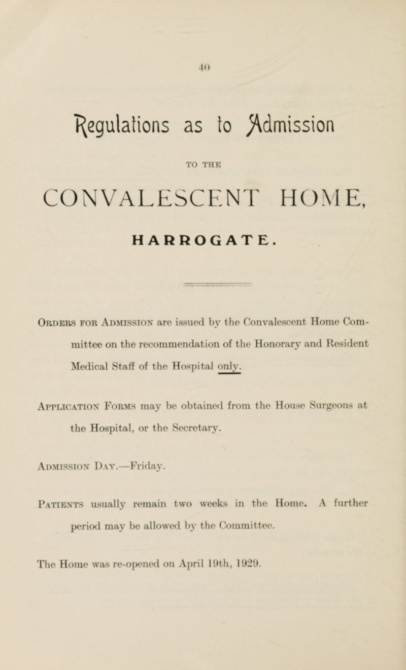 to Regulations as to Admission TO THE CONVALESCENT HOME, HARROGATE. Orders for Admission are issued by the Convalescent Home Com¬ mittee on the recommendation of the Honorary and Resident V Medical Staff of the Hospital only. Application Forms may be obtained from the House Surgeons at the Hospital, or the Secretary. Admission Day.—Friday. Patients usually remain two weeks in the Home. A further period may be allowed by the Committee. The Home was re-opened on April 19th, 1929.